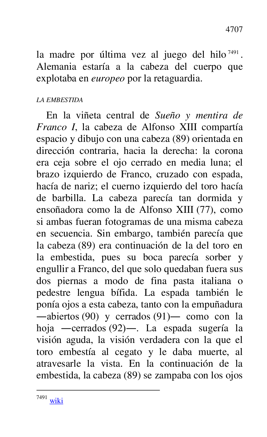 
la madre por última vez al juego del hilo 7491. 
Alemania estaría a la cabeza del cuerpo que 
explotaba en europeo por la retaguardia. 

7491 wiki 

LA EMBESTIDA 

En la viñeta central de Sueño y mentira de 
Franco I, la cabeza de Alfonso XIII compartía 
espacio y dibujo con una cabeza (89) orientada en 
dirección contraria, hacia la derecha: la corona 
era ceja sobre el ojo cerrado en media luna; el 
brazo izquierdo de Franco, cruzado con espada, 
hacía de nariz; el cuerno izquierdo del toro hacía 
de barbilla. La cabeza parecía tan dormida y 
ensoñadora como la de Alfonso XIII (77), como 
si ambas fueran fotogramas de una misma cabeza 
en secuencia. Sin embargo, también parecía que 
la cabeza (89) era continuación de la del toro en 
la embestida, pues su boca parecía sorber y 
engullir a Franco, del que solo quedaban fuera sus 
dos piernas a modo de fina pasta italiana o 
pedestre lengua bífida. La espada también le 
ponía ojos a esta cabeza, tanto con la empuñadura 
.abiertos (90) y cerrados (91). como con la 
hoja .cerrados (92).. La espada sugería la 
visión aguda, la visión verdadera con la que el 
toro embestía al cegato y le daba muerte, al 
atravesarle la vista. En la continuación de la 
embestida, la cabeza (89) se zampaba con los ojos 



