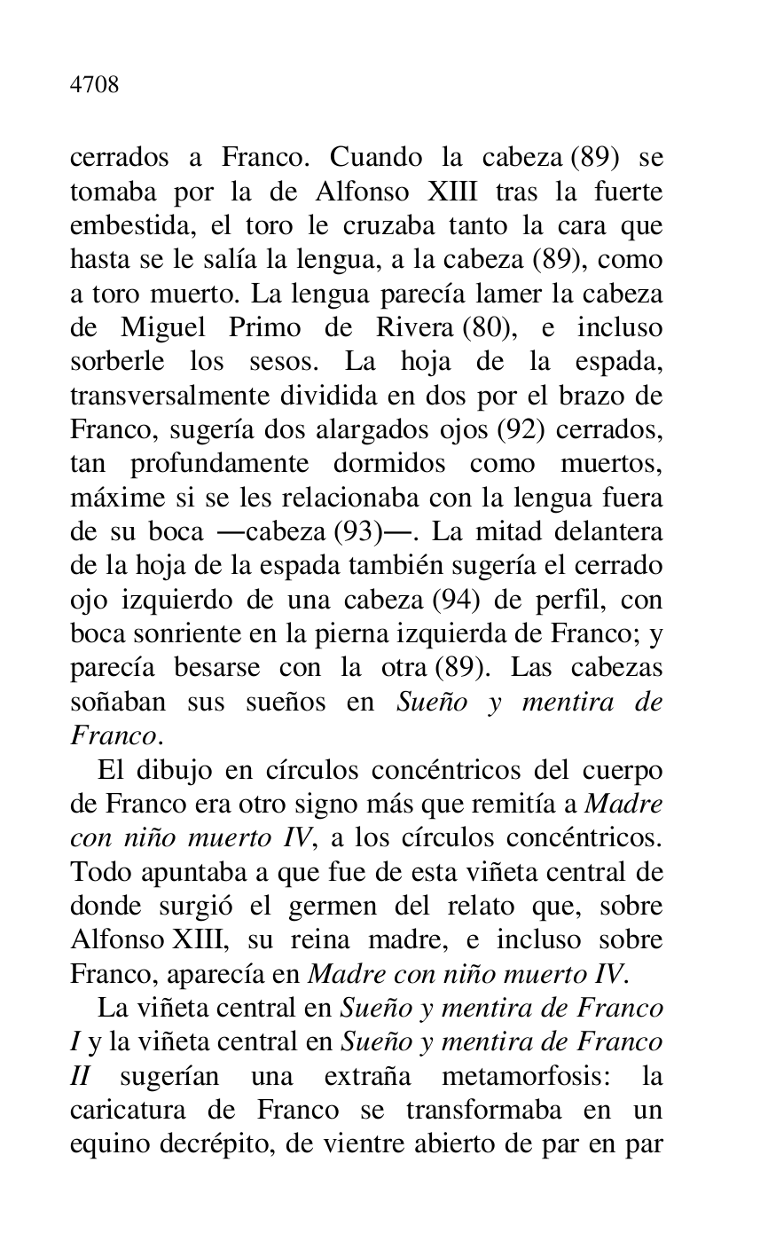 
cerrados a Franco. Cuando la cabeza (89) se 
tomaba por la de Alfonso XIII tras la fuerte 
embestida, el toro le cruzaba tanto la cara que 
hasta se le salía la lengua, a la cabeza (89), como 
a toro muerto. La lengua parecía lamer la cabeza 
de Miguel Primo de Rivera (80), e incluso 
sorberle los sesos. La hoja de la espada, 
transversalmente dividida en dos por el brazo de 
Franco, sugería dos alargados ojos (92) cerrados, 
tan profundamente dormidos como muertos, 
máxime si se les relacionaba con la lengua fuera 
de su boca .cabeza (93).. La mitad delantera 
de la hoja de la espada también sugería el cerrado 
ojo izquierdo de una cabeza (94) de perfil, con 
boca sonriente en la pierna izquierda de Franco; y 
parecía besarse con la otra (89). Las cabezas 
soñaban sus sueños en Sueño y mentira de 
Franco. 

El dibujo en círculos concéntricos del cuerpo 
de Franco era otro signo más que remitía a Madre 
con niño muerto IV, a los círculos concéntricos. 
Todo apuntaba a que fue de esta viñeta central de 
donde surgió el germen del relato que, sobre 
Alfonso XIII, su reina madre, e incluso sobre 
Franco, aparecía en Madre con niño muerto IV. 

La viñeta central en Sueño y mentira de Franco 
I y la viñeta central en Sueño y mentira de Franco 
II sugerían una extraña metamorfosis: la 
caricatura de Franco se transformaba en un 
equino decrépito, de vientre abierto de par en par 


