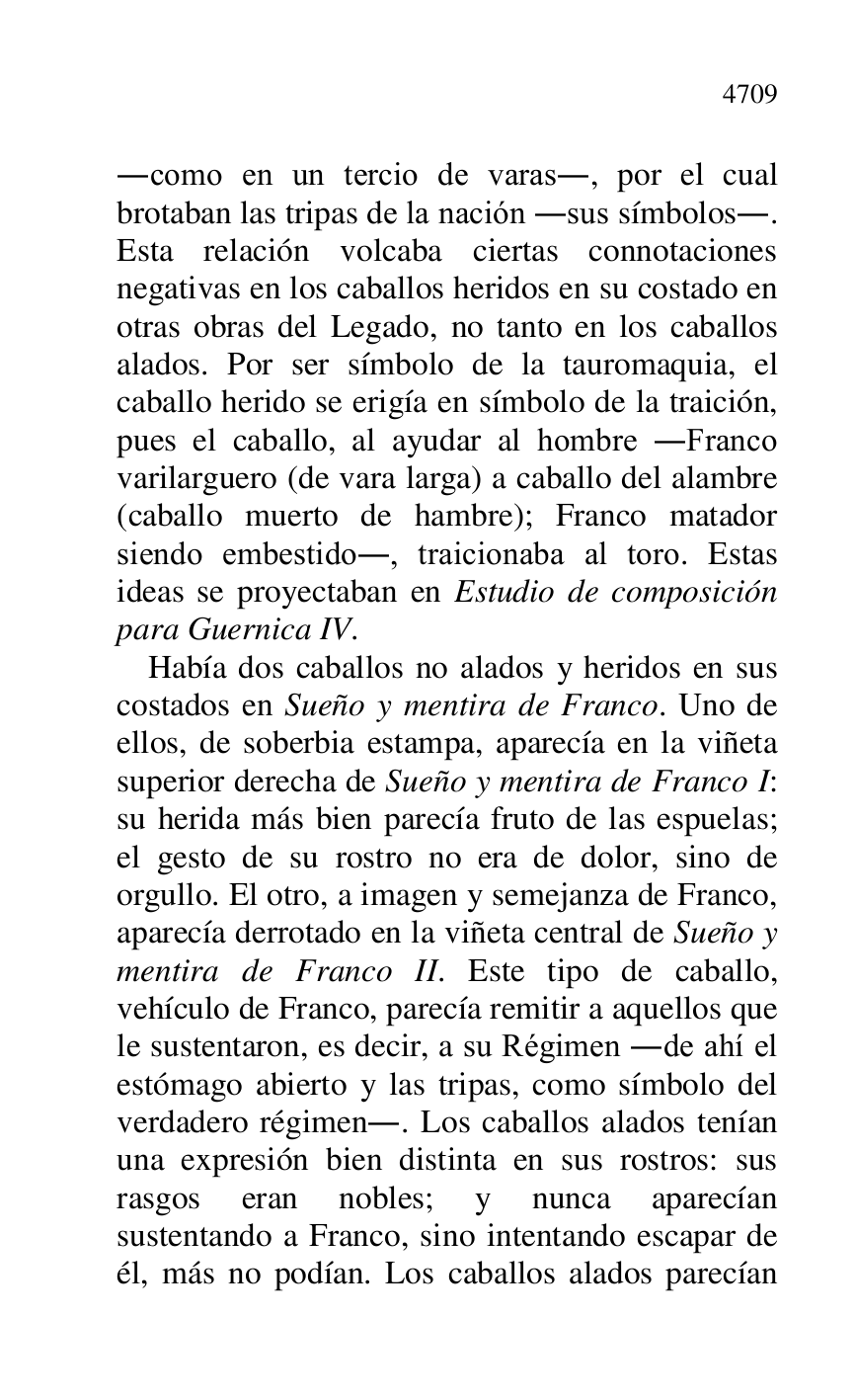 
.como en un tercio de varas., por el cual 
brotaban las tripas de la nación .sus símbolos.. 
Esta relación volcaba ciertas connotaciones 
negativas en los caballos heridos en su costado en 
otras obras del Legado, no tanto en los caballos 
alados. Por ser símbolo de la tauromaquia, el 
caballo herido se erigía en símbolo de la traición, 
pues el caballo, al ayudar al hombre .Franco 
varilarguero (de vara larga) a caballo del alambre 
(caballo muerto de hambre); Franco matador 
siendo embestido., traicionaba al toro. Estas 
ideas se proyectaban en Estudio de composición 
para Guernica IV. 

Había dos caballos no alados y heridos en sus 
costados en Sueño y mentira de Franco. Uno de 
ellos, de soberbia estampa, aparecía en la viñeta 
superior derecha de Sueño y mentira de Franco I: 
su herida más bien parecía fruto de las espuelas; 
el gesto de su rostro no era de dolor, sino de 
orgullo. El otro, a imagen y semejanza de Franco, 
aparecía derrotado en la viñeta central de Sueño y 
mentira de Franco II. Este tipo de caballo, 
vehículo de Franco, parecía remitir a aquellos que 
le sustentaron, es decir, a su Régimen .de ahí el 
estómago abierto y las tripas, como símbolo del 
verdadero régimen.. Los caballos alados tenían 
una expresión bien distinta en sus rostros: sus 
rasgos eran nobles; y nunca aparecían 
sustentando a Franco, sino intentando escapar de 
él, más no podían. Los caballos alados parecían 


