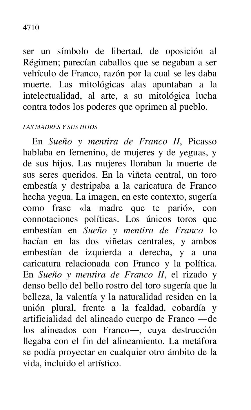 
ser un símbolo de libertad, de oposición al 
Régimen; parecían caballos que se negaban a ser 
vehículo de Franco, razón por la cual se les daba 
muerte. Las mitológicas alas apuntaban a la 
intelectualidad, al arte, a su mitológica lucha 
contra todos los poderes que oprimen al pueblo. 

LAS MADRES Y SUS HIJOS 

En Sueño y mentira de Franco II, Picasso 
hablaba en femenino, de mujeres y de yeguas, y 
de sus hijos. Las mujeres lloraban la muerte de 
sus seres queridos. En la viñeta central, un toro 
embestía y destripaba a la caricatura de Franco 
hecha yegua. La imagen, en este contexto, sugería 
como frase «la madre que te parió», con 
connotaciones políticas. Los únicos toros que 
embestían en Sueño y mentira de Franco lo 
hacían en las dos viñetas centrales, y ambos 
embestían de izquierda a derecha, y a una 
caricatura relacionada con Franco y la política. 
En Sueño y mentira de Franco II, el rizado y 
denso bello del bello rostro del toro sugería que la 
belleza, la valentía y la naturalidad residen en la 
unión plural, frente a la fealdad, cobardía y 
artificialidad del alineado cuerpo de Franco .de 
los alineados con Franco., cuya destrucción 
llegaba con el fin del alineamiento. La metáfora 
se podía proyectar en cualquier otro ámbito de la 
vida, incluido el artístico. 


