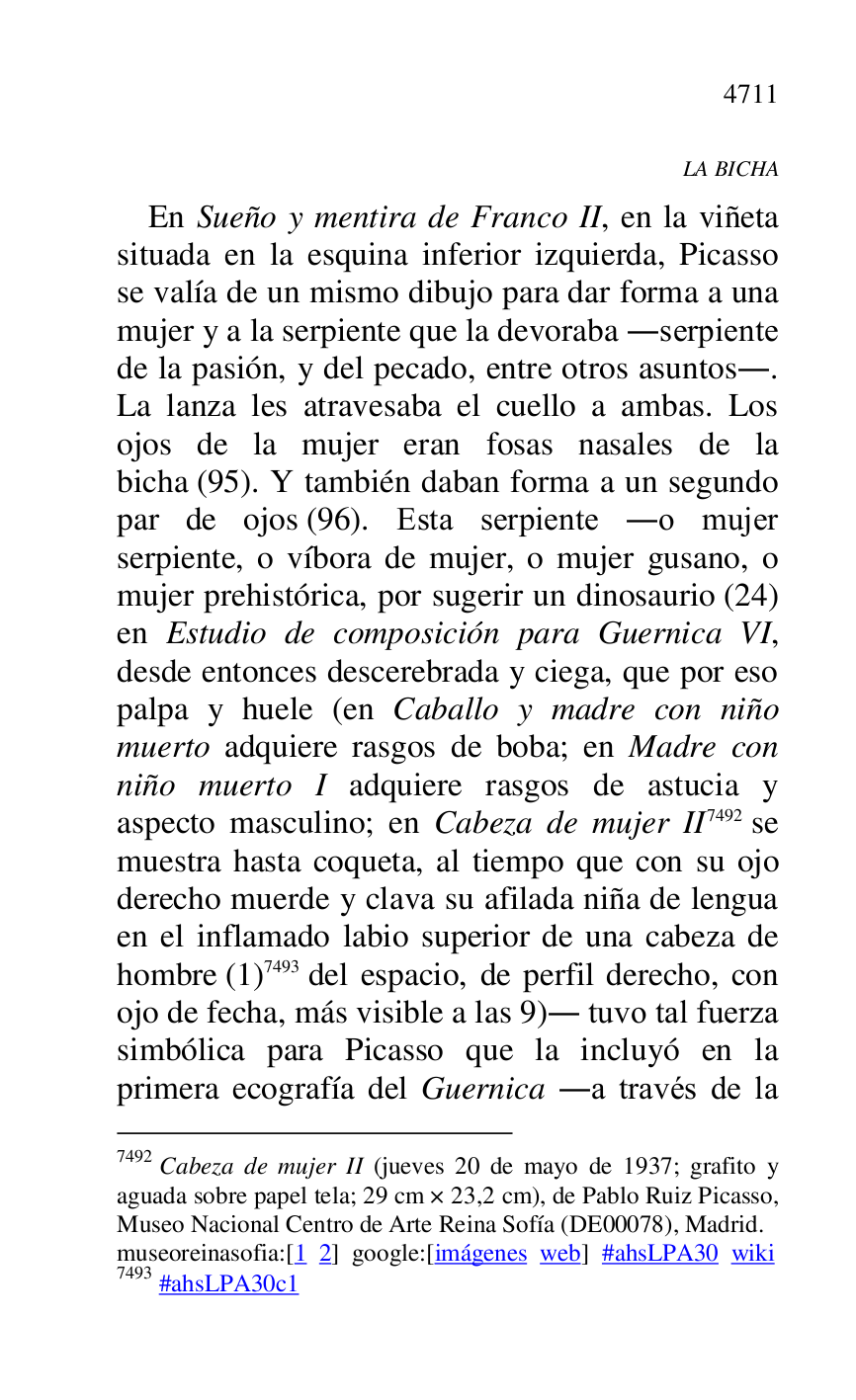 
LA BICHA 

En Sueño y mentira de Franco II, en la viñeta 
situada en la esquina inferior izquierda, Picasso 
se valía de un mismo dibujo para dar forma a una 
mujer y a la serpiente que la devoraba .serpiente 
de la pasión, y del pecado, entre otros asuntos.. 
La lanza les atravesaba el cuello a ambas. Los 
ojos de la mujer eran fosas nasales de la 
bicha (95). Y también daban forma a un segundo 
par de ojos (96). Esta serpiente .o mujer 
serpiente, o víbora de mujer, o mujer gusano, o 
mujer prehistórica, por sugerir un dinosaurio (24) 
en Estudio de composición para Guernica VI, 
desde entonces descerebrada y ciega, que por eso 
palpa y huele (en Caballo y madre con niño 
muerto adquiere rasgos de boba; en Madre con 
niño muerto I adquiere rasgos de astucia y 
aspecto masculino; en Cabeza de mujer II 7492 se 
muestra hasta coqueta, al tiempo que con su ojo 
derecho muerde y clava su afilada niña de lengua 
en el inflamado labio superior de una cabeza de 
hombre (1) 7493 del espacio, de perfil derecho, con 
ojo de fecha, más visible a las 9). tuvo tal fuerza 
simbólica para Picasso que la incluyó en la 
primera ecografía del Guernica .a través de la 

7492 Cabeza de mujer II (jueves 20 de mayo de 1937; grafito y 
aguada sobre papel tela; 29 cm × 23,2 cm), de Pablo Ruiz Picasso, 
Museo Nacional Centro de Arte Reina Sofía (DE00078), Madrid. 
museoreinasofia:[1 2] google:[imágenes web] #ahsLPA30 wiki 
7493 #ahsLPA30c1 

