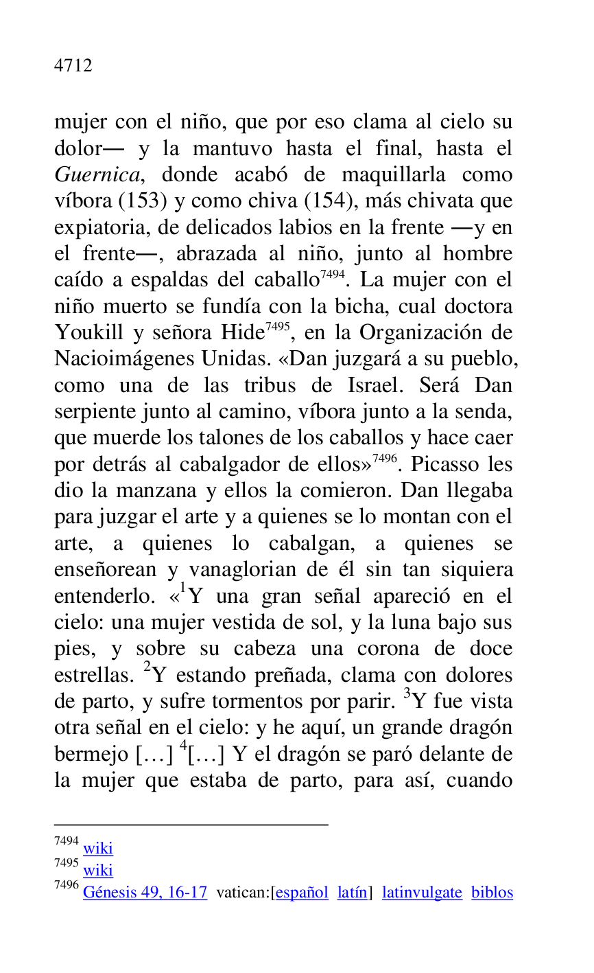 
mujer con el niño, que por eso clama al cielo su 
dolor. y la mantuvo hasta el final, hasta el 
Guernica, donde acabó de maquillarla como 
víbora (153) y como chiva (154), más chivata que 
expiatoria, de delicados labios en la frente .y en 
el frente., abrazada al niño, junto al hombre 
caído a espaldas del caballo 7494. La mujer con el 
niño muerto se fundía con la bicha, cual doctora 
Youkill y señora Hide 7495, en la Organización de 
Nacioimágenes Unidas. «Dan juzgará a su pueblo, 
como una de las tribus de Israel. Será Dan 
serpiente junto al camino, víbora junto a la senda, 
que muerde los talones de los caballos y hace caer 
por detrás al cabalgador de ellos» 7496. Picasso les 
dio la manzana y ellos la comieron. Dan llegaba 
para juzgar el arte y a quienes se lo montan con el 
arte, a quienes lo cabalgan, a quienes se 
enseñorean y vanaglorian de él sin tan siquiera 
entenderlo. «1Y una gran señal apareció en el cielo: una mujer vestida de sol, y la luna bajo sus 
pies, y sobre su cabeza una corona de doce 
estrellas. 2Y estando preñada, clama con dolores 
de parto, y sufre tormentos por parir. 3Y fue vista 
otra señal en el cielo: y he aquí, un grande dragón 
bermejo […] 4[…] Y el dragón se paró delante de 
la mujer que estaba de parto, para así, cuando 

7494 wiki 

7495 wiki 

7496 Génesis 49, 16-17 vatican:[español latín] latinvulgate biblos 


