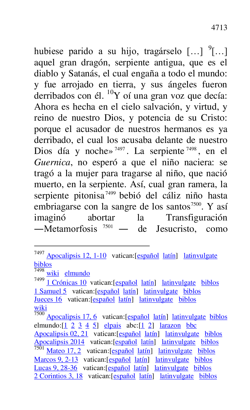 
hubiese parido a su hijo, tragárselo […] 9[…] 
aquel gran dragón, serpiente antigua, que es el 
diablo y Satanás, el cual engaña a todo el mundo: 
y fue arrojado en tierra, y sus ángeles fueron 
derribados con él. 10Y oí una gran voz que decía: 
Ahora es hecha en el cielo salvación, y virtud, y 
reino de nuestro Dios, y potencia de su Cristo: 
porque el acusador de nuestros hermanos es ya 
derribado, el cual los acusaba delante de nuestro 
Dios día y noche» 7497. La serpiente 7498, en el 
Guernica, no esperó a que el niño naciera: se 
tragó a la mujer para tragarse al niño, que nació 
muerto, en la serpiente. Así, cual gran ramera, la 
serpiente pitonisa 7499 bebió del cáliz niño hasta 
embriagarse con la sangre de los santos 7500. Y así 
imaginó abortar la Transfiguración 
.Metamorfosis 7501. de Jesucristo, como 

7497 Apocalipsis 12, 1-10 vatican:[español latín] latinvulgate 

biblos 

7498 wiki elmundo 

7499 1 Crónicas 10 vatican:[español latín] latinvulgate biblos 

1 Samuel 5 vatican:[español latín] latinvulgate biblos 

Jueces 16 vatican:[español latín] latinvulgate biblos 

wiki 

7500 Apocalipsis 17, 6 vatican:[español latín] latinvulgate biblos 

elmundo:[1 2 3 4 5] elpais abc:[1 2] larazon bbc 

Apocalipsis 02, 21 vatican:[español latín] latinvulgate biblos 

Apocalipsis 2014 vatican:[español latín] latinvulgate biblos 

7501 Mateo 17, 2 vatican:[español latín] latinvulgate biblos 

Marcos 9, 2-13 vatican:[español latín] latinvulgate biblos 

Lucas 9, 28-36 vatican:[español latín] latinvulgate biblos 

2 Corintios 3, 18 vatican:[español latín] latinvulgate biblos 



