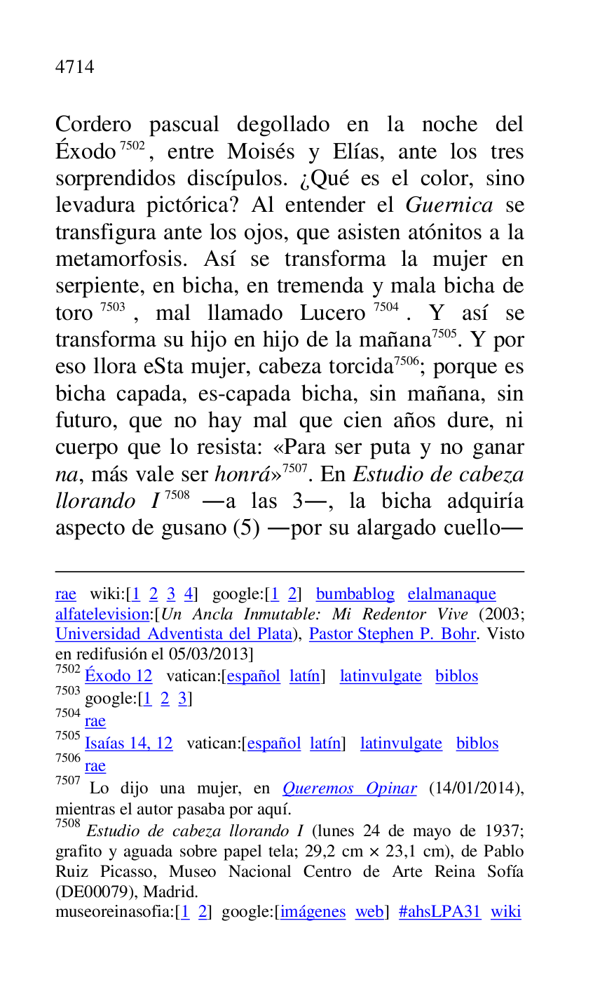 
rae wiki:[1 2 3 4] google:[1 2] bumbablog elalmanaque 

alfatelevision:[Un Ancla Inmutable: Mi Redentor Vive (2003; 
Universidad Adventista del Plata), Pastor Stephen P. Bohr. Visto 
en redifusión el 05/03/2013] 

7502 Éxodo 12 vatican:[español latín] latinvulgate biblos 

7503 google:[1 2 3] 

7504 rae 

7505 Isaías 14, 12 vatican:[español latín] latinvulgate biblos 

7506 rae 

7507 Lo dijo una mujer, en Queremos Opinar (14/01/2014), 
mientras el autor pasaba por aquí. 

7508 Estudio de cabeza llorando I (lunes 24 de mayo de 1937; 
grafito y aguada sobre papel tela; 29,2 cm × 23,1 cm), de Pablo 
Ruiz Picasso, Museo Nacional Centro de Arte Reina Sofía 
(DE00079), Madrid. 
museoreinasofia:[1 2] google:[imágenes web] #ahsLPA31 wiki 
Cordero pascual degollado en la noche del 
Éxodo 7502, entre Moisés y Elías, ante los tres 
sorprendidos discípulos. ¿Qué es el color, sino 
levadura pictórica? Al entender el Guernica se 
transfigura ante los ojos, que asisten atónitos a la 
metamorfosis. Así se transforma la mujer en 
serpiente, en bicha, en tremenda y mala bicha de 
toro 7503, mal llamado Lucero 7504. Y así se 
transforma su hijo en hijo de la mañana 7505. Y por 
eso llora eSta mujer, cabeza torcida 7506; porque es 
bicha capada, es-capada bicha, sin mañana, sin 
futuro, que no hay mal que cien años dure, ni 
cuerpo que lo resista: «Para ser puta y no ganar 
na, más vale ser honrá» 7507. En Estudio de cabeza 
llorando I 7508 .a las 3., la bicha adquiría 
aspecto de gusano (5) .por su alargado cuello. 


