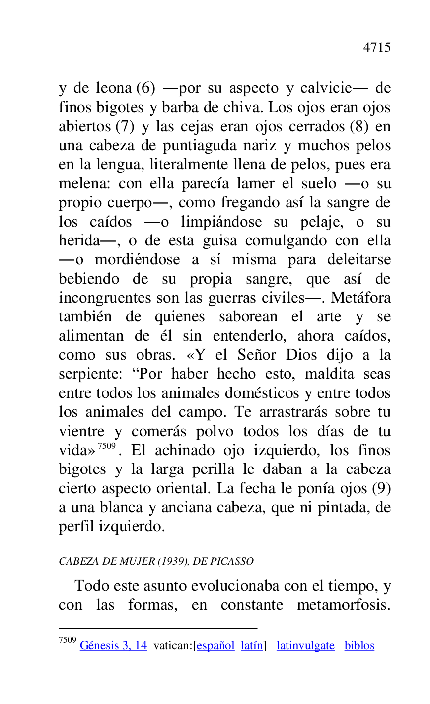 
y de leona (6) .por su aspecto y calvicie. de 
finos bigotes y barba de chiva. Los ojos eran ojos 
abiertos (7) y las cejas eran ojos cerrados (8) en 
una cabeza de puntiaguda nariz y muchos pelos 
en la lengua, literalmente llena de pelos, pues era 
melena: con ella parecía lamer el suelo .o su 
propio cuerpo., como fregando así la sangre de 
los caídos .o limpiándose su pelaje, o su 
herida., o de esta guisa comulgando con ella 
.o mordiéndose a sí misma para deleitarse 
bebiendo de su propia sangre, que así de 
incongruentes son las guerras civiles.. Metáfora 
también de quienes saborean el arte y se 
alimentan de él sin entenderlo, ahora caídos, 
como sus obras. «Y el Señor Dios dijo a la 
serpiente: RPor haber hecho esto, maldita seas 
entre todos los animales domésticos y entre todos 
los animales del campo. Te arrastrarás sobre tu 
vientre y comerás polvo todos los días de tu 
vida» 7509. El achinado ojo izquierdo, los finos 
bigotes y la larga perilla le daban a la cabeza 
cierto aspecto oriental. La fecha le ponía ojos (9) 
a una blanca y anciana cabeza, que ni pintada, de 
perfil izquierdo. 

7509 Génesis 3, 14 vatican:[español latín] latinvulgate biblos 

CABEZA DE MUJER (1939), DE PICASSO 

Todo este asunto evolucionaba con el tiempo, y 
con las formas, en constante metamorfosis. 


