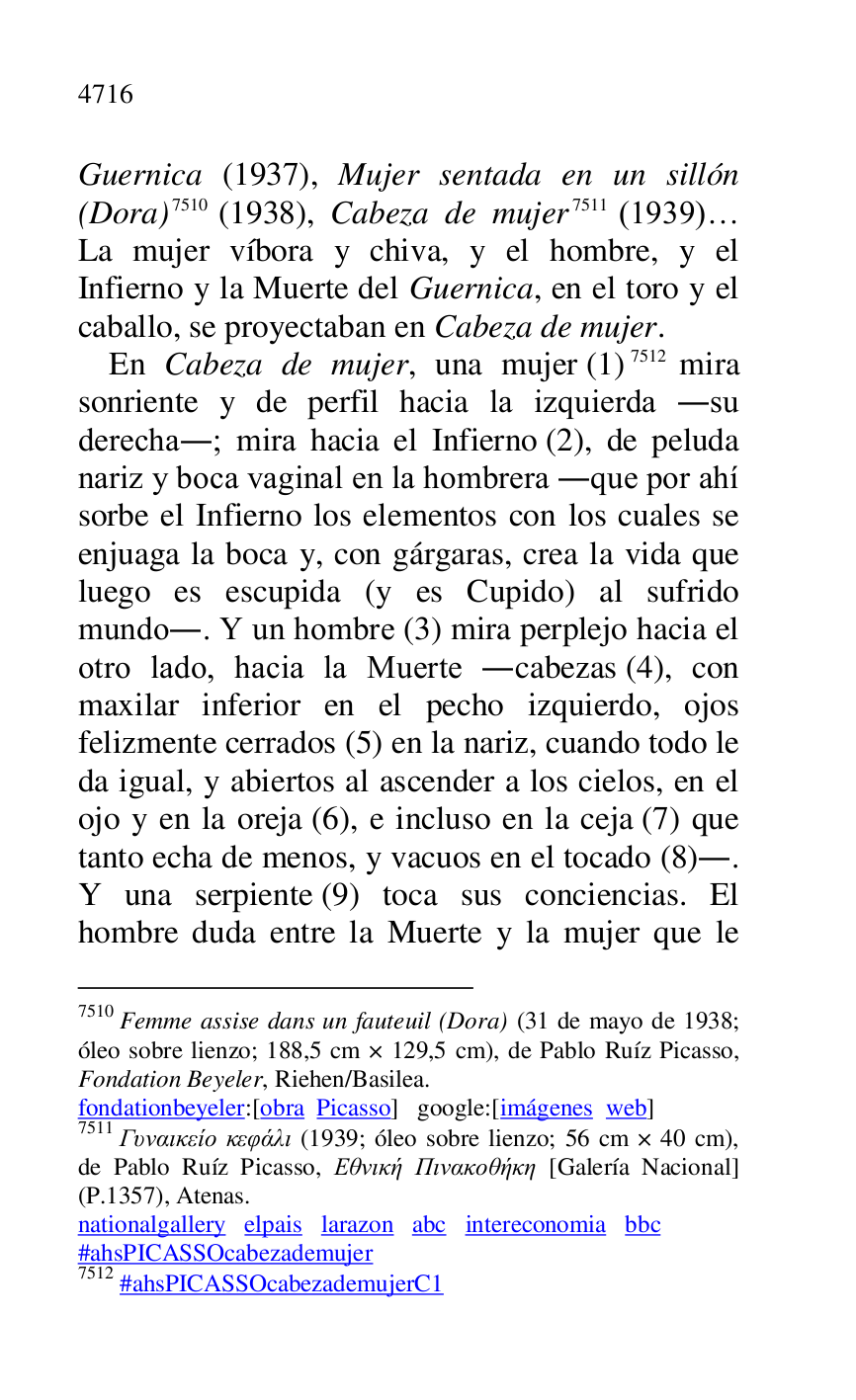
Guernica (1937), Mujer sentada en un sillón 
(Dora) 7510 (1938), Cabeza de mujer 7511 (1939)… 
La mujer víbora y chiva, y el hombre, y el 
Infierno y la Muerte del Guernica, en el toro y el 
caballo, se proyectaban en Cabeza de mujer. 

7510 Femme assise dans un fauteuil (Dora) (31 de mayo de 1938; 
óleo sobre lienzo; 188,5 cm × 129,5 cm), de Pablo Ruíz Picasso, 
Fondation Beyeler, Riehen/Basilea. 

fondationbeyeler:[obra Picasso] google:[imágenes web] 

7511 G..a..e.. .ef... (1939; óleo sobre lienzo; 56 cm × 40 cm), 
de Pablo Ruíz Picasso, ...... ...a...... [Galería Nacional] 
(P.1357), Atenas. 

nationalgallery elpais larazon abc intereconomia bbc 

#ahsPICASSOcabezademujer 

7512 #ahsPICASSOcabezademujerC1 
En Cabeza de mujer, una mujer (1) 7512 mira 
sonriente y de perfil hacia la izquierda .su 
derecha.; mira hacia el Infierno (2), de peluda 
nariz y boca vaginal en la hombrera .que por ahí 
sorbe el Infierno los elementos con los cuales se 
enjuaga la boca y, con gárgaras, crea la vida que 
luego es escupida (y es Cupido) al sufrido 
mundo.. Y un hombre (3) mira perplejo hacia el 
otro lado, hacia la Muerte .cabezas (4), con 
maxilar inferior en el pecho izquierdo, ojos 
felizmente cerrados (5) en la nariz, cuando todo le 
da igual, y abiertos al ascender a los cielos, en el 
ojo y en la oreja (6), e incluso en la ceja (7) que 
tanto echa de menos, y vacuos en el tocado (8).. 
Y una serpiente (9) toca sus conciencias. El 
hombre duda entre la Muerte y la mujer que le 


