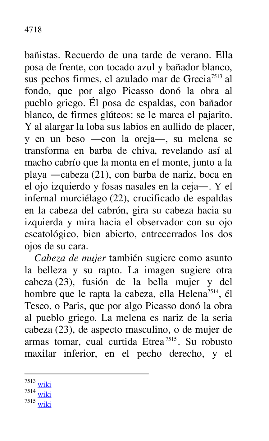 
bañistas. Recuerdo de una tarde de verano. Ella 
posa de frente, con tocado azul y bañador blanco, 
sus pechos firmes, el azulado mar de Grecia 7513 al 
fondo, que por algo Picasso donó la obra al 
pueblo griego. Él posa de espaldas, con bañador 
blanco, de firmes glúteos: se le marca el pajarito. 
Y al alargar la loba sus labios en aullido de placer, 
y en un beso .con la oreja., su melena se 
transforma en barba de chiva, revelando así al 
macho cabrío que la monta en el monte, junto a la 
playa .cabeza (21), con barba de nariz, boca en 
el ojo izquierdo y fosas nasales en la ceja.. Y el 
infernal murciélago (22), crucificado de espaldas 
en la cabeza del cabrón, gira su cabeza hacia su 
izquierda y mira hacia el observador con su ojo 
escatológico, bien abierto, entrecerrados los dos 
ojos de su cara. 

7513 wiki 

7514 wiki 

7515 wiki 

Cabeza de mujer también sugiere como asunto 
la belleza y su rapto. La imagen sugiere otra 
cabeza (23), fusión de la bella mujer y del 
hombre que le rapta la cabeza, ella Helena 7514, él 
Teseo, o Paris, que por algo Picasso donó la obra 
al pueblo griego. La melena es nariz de la seria 
cabeza (23), de aspecto masculino, o de mujer de 
armas tomar, cual curtida Etrea 7515. Su robusto 
maxilar inferior, en el pecho derecho, y el 


