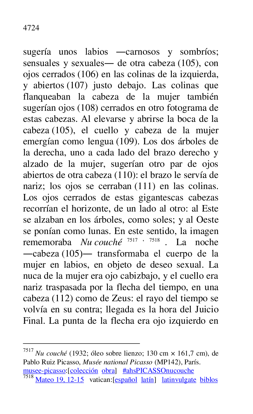 
sugería unos labios .carnosos y sombríos; 
sensuales y sexuales. de otra cabeza (105), con 
ojos cerrados (106) en las colinas de la izquierda, 
y abiertos (107) justo debajo. Las colinas que 
flanqueaban la cabeza de la mujer también 
sugerían ojos (108) cerrados en otro fotograma de 
estas cabezas. Al elevarse y abrirse la boca de la 
cabeza (105), el cuello y cabeza de la mujer 
emergían como lengua (109). Los dos árboles de 
la derecha, uno a cada lado del brazo derecho y 
alzado de la mujer, sugerían otro par de ojos 
abiertos de otra cabeza (110): el brazo le servía de 
nariz; los ojos se cerraban (111) en las colinas. 
Los ojos cerrados de estas gigantescas cabezas 
recorrían el horizonte, de un lado al otro: al Este 
se alzaban en los árboles, como soles; y al Oeste 
se ponían como lunas. En este sentido, la imagen 
rememoraba Nu couché 7517,7518. La noche 
.cabeza (105). transformaba el cuerpo de la 
mujer en labios, en objeto de deseo sexual. La 
nuca de la mujer era ojo cabizbajo, y el cuello era 
nariz traspasada por la flecha del tiempo, en una 
cabeza (112) como de Zeus: el rayo del tiempo se 
volvía en su contra; llegada es la hora del Juicio 
Final. La punta de la flecha era ojo izquierdo en 

7517 Nu couché (1932; óleo sobre lienzo; 130 cm × 161,7 cm), de 
Pablo Ruiz Picasso, Musée national Picasso (MP142), París. 
musee-picasso:[colección obra] #ahsPICASSOnucouche 

7518 Mateo 19, 12-15 vatican:[español latín] latinvulgate biblos 



