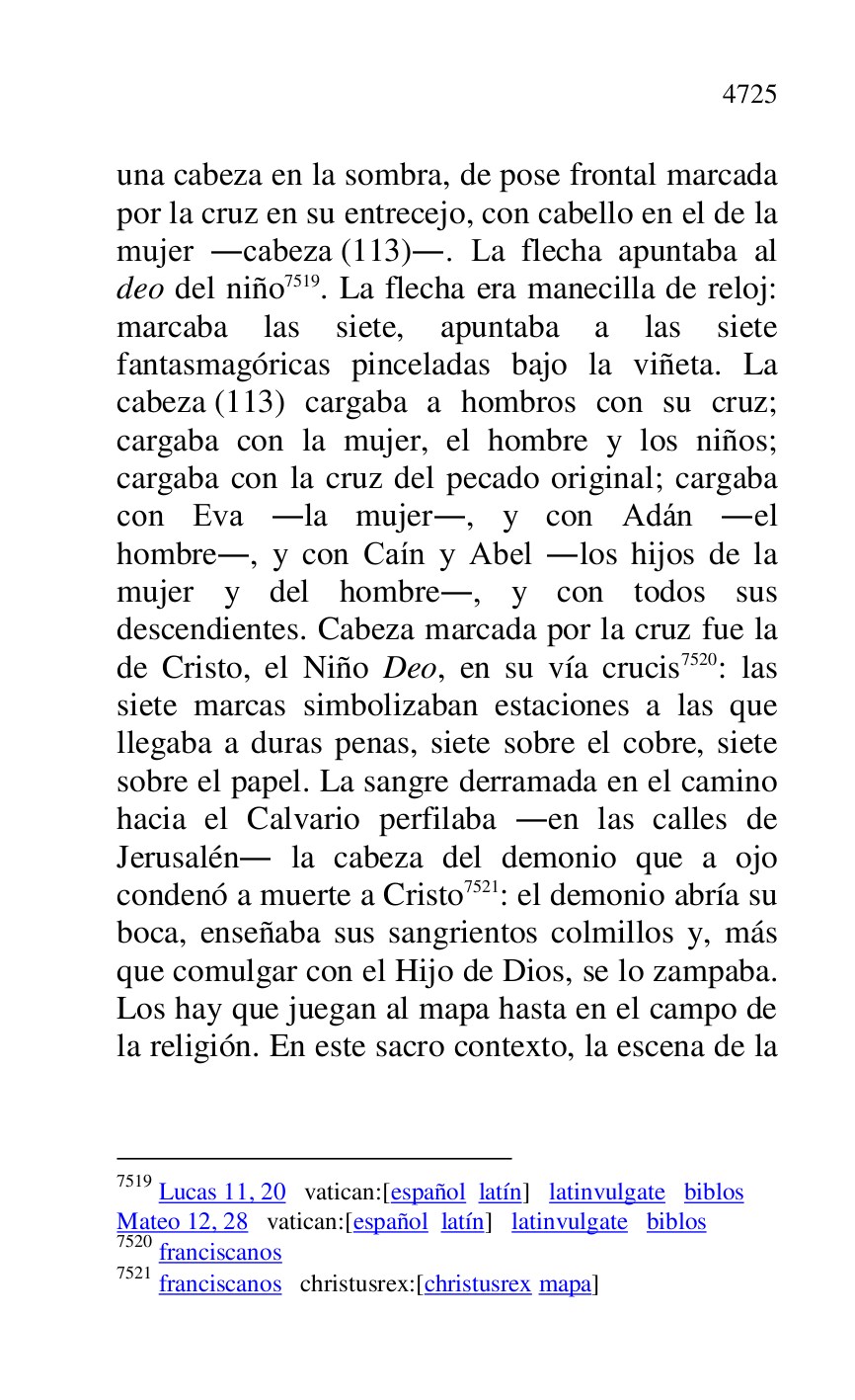 
una cabeza en la sombra, de pose frontal marcada 
por la cruz en su entrecejo, con cabello en el de la 
mujer .cabeza (113).. La flecha apuntaba al 
deo del niño 7519. La flecha era manecilla de reloj: 
marcaba las siete, apuntaba a las siete 
fantasmagóricas pinceladas bajo la viñeta. La 
cabeza (113) cargaba a hombros con su cruz; 
cargaba con la mujer, el hombre y los niños; 
cargaba con la cruz del pecado original; cargaba 
con Eva .la mujer., y con Adán .el 
hombre., y con Caín y Abel .los hijos de la 
mujer y del hombre., y con todos sus 
descendientes. Cabeza marcada por la cruz fue la 
de Cristo, el Niño Deo, en su vía crucis 7520: las 
siete marcas simbolizaban estaciones a las que 
llegaba a duras penas, siete sobre el cobre, siete 
sobre el papel. La sangre derramada en el camino 
hacia el Calvario perfilaba .en las calles de 
Jerusalén. la cabeza del demonio que a ojo 
condenó a muerte a Cristo 7521: el demonio abría su 
boca, enseñaba sus sangrientos colmillos y, más 
que comulgar con el Hijo de Dios, se lo zampaba. 
Los hay que juegan al mapa hasta en el campo de 
la religión. En este sacro contexto, la escena de la 

7519 Lucas 11, 20 vatican:[español latín] latinvulgate biblos 

Mateo 12, 28 vatican:[español latín] latinvulgate biblos 

7520 franciscanos 

7521 franciscanos christusrex:[christusrex mapa] 


