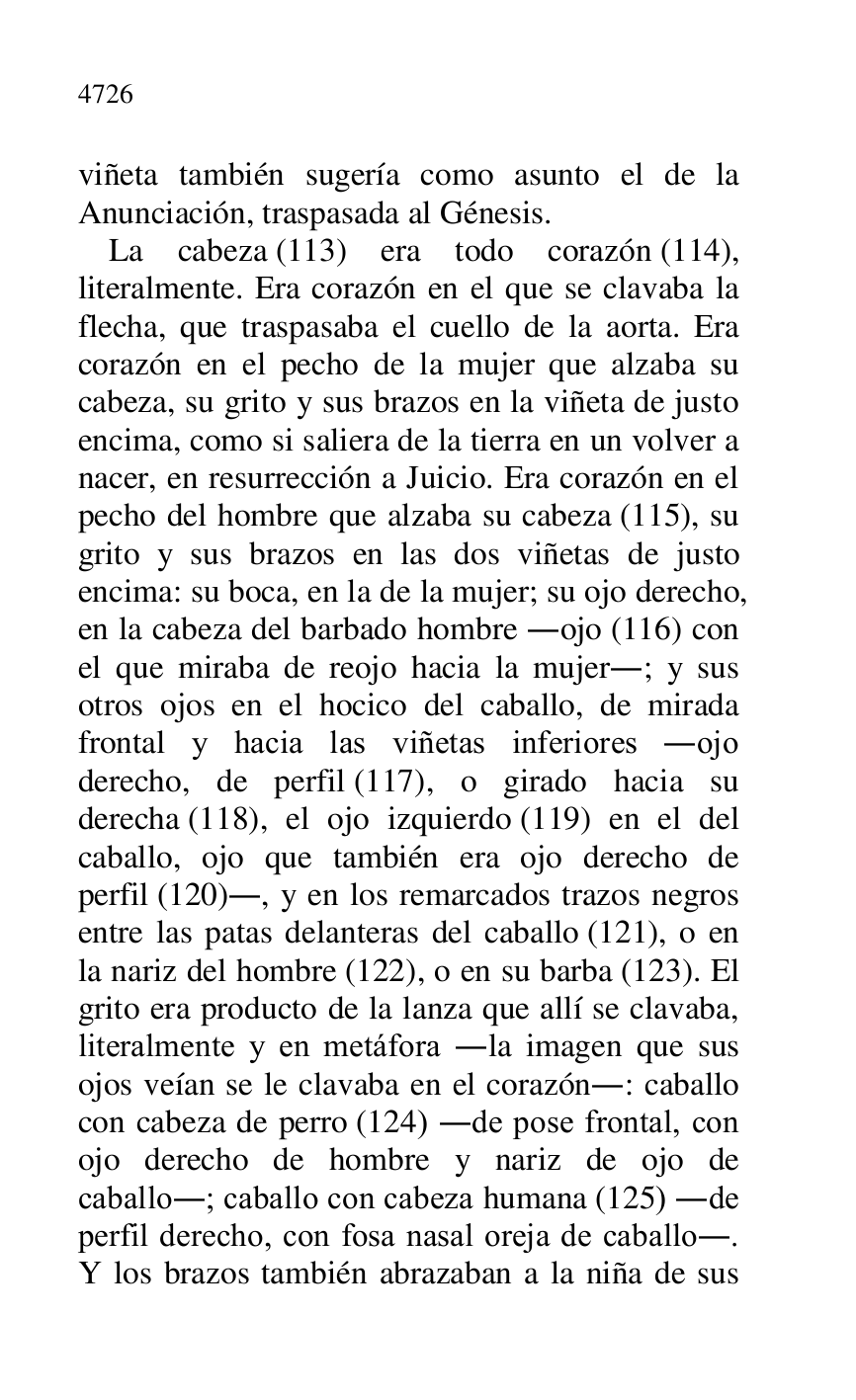 
viñeta también sugería como asunto el de la 
Anunciación, traspasada al Génesis. 

La cabeza (113) era todo corazón (114), 
literalmente. Era corazón en el que se clavaba la 
flecha, que traspasaba el cuello de la aorta. Era 
corazón en el pecho de la mujer que alzaba su 
cabeza, su grito y sus brazos en la viñeta de justo 
encima, como si saliera de la tierra en un volver a 
nacer, en resurrección a Juicio. Era corazón en el 
pecho del hombre que alzaba su cabeza (115), su 
grito y sus brazos en las dos viñetas de justo 
encima: su boca, en la de la mujer; su ojo derecho, 
en la cabeza del barbado hombre .ojo (116) con 
el que miraba de reojo hacia la mujer.; y sus 
otros ojos en el hocico del caballo, de mirada 
frontal y hacia las viñetas inferiores .ojo 
derecho, de perfil (117), o girado hacia su 
derecha (118), el ojo izquierdo (119) en el del 
caballo, ojo que también era ojo derecho de 
perfil (120)., y en los remarcados trazos negros 
entre las patas delanteras del caballo (121), o en 
la nariz del hombre (122), o en su barba (123). El 
grito era producto de la lanza que allí se clavaba, 
literalmente y en metáfora .la imagen que sus 
ojos veían se le clavaba en el corazón.: caballo 
con cabeza de perro (124) .de pose frontal, con 
ojo derecho de hombre y nariz de ojo de 
caballo.; caballo con cabeza humana (125) .de 
perfil derecho, con fosa nasal oreja de caballo.. 
Y los brazos también abrazaban a la niña de sus 


