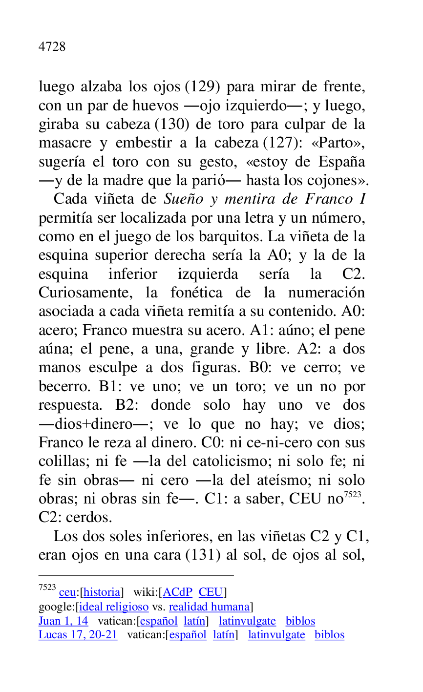 
luego alzaba los ojos (129) para mirar de frente, 
con un par de huevos .ojo izquierdo.; y luego, 
giraba su cabeza (130) de toro para culpar de la 
masacre y embestir a la cabeza (127): «Parto», 
sugería el toro con su gesto, «estoy de España 
.y de la madre que la parió. hasta los cojones». 

Cada viñeta de Sueño y mentira de Franco I 
permitía ser localizada por una letra y un número, 
como en el juego de los barquitos. La viñeta de la 
esquina superior derecha sería la A0; y la de la esquina inferior izquierda sería la C2. Curiosamente, la fonética de la numeración 
asociada a cada viñeta remitía a su contenido. A0: acero; Franco muestra su acero. A1: aúno; el pene aúna; el pene, a una, grande y libre. A2: a dos manos esculpe a dos figuras. B0: ve cerro; ve becerro. B1: ve uno; ve un toro; ve un no por respuesta. B2: donde solo hay uno ve dos .dios+dinero.; ve lo que no hay; ve dios; 
Franco le reza al dinero. C0: ni ce-ni-cero con sus colillas; ni fe .la del catolicismo; ni solo fe; ni 
fe sin obras. ni cero .la del ateísmo; ni solo 
obras; ni obras sin fe.. C1: a saber, CEU no 7523. C2: cerdos. 
7523 ceu:[historia] wiki:[ACdP CEU] 

google:[ideal religioso vs. realidad humana] 

Juan 1, 14 vatican:[español latín] latinvulgate biblos 

Lucas 17, 20-21 vatican:[español latín] latinvulgate biblos 

Los dos soles inferiores, en las viñetas C2 y C1, eran ojos en una cara (131) al sol, de ojos al sol, 


