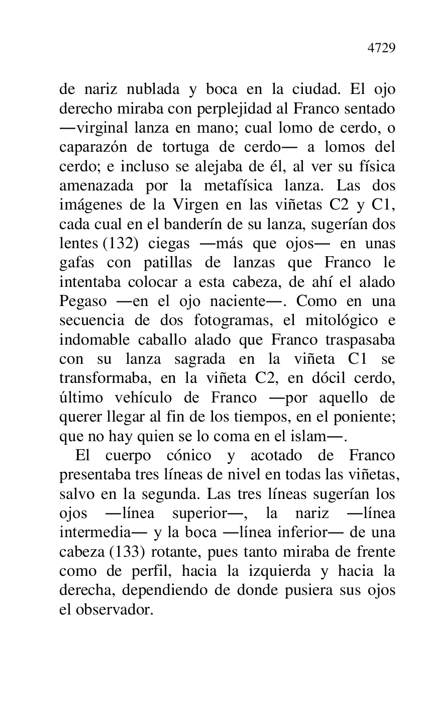 
de nariz nublada y boca en la ciudad. El ojo 
derecho miraba con perplejidad al Franco sentado 
.virginal lanza en mano; cual lomo de cerdo, o 
caparazón de tortuga de cerdo. a lomos del 
cerdo; e incluso se alejaba de él, al ver su física 
amenazada por la metafísica lanza. Las dos 
imágenes de la Virgen en las viñetas C2 y C1, cada cual en el banderín de su lanza, sugerían dos 
lentes (132) ciegas .más que ojos. en unas 
gafas con patillas de lanzas que Franco le 
intentaba colocar a esta cabeza, de ahí el alado 
Pegaso .en el ojo naciente.. Como en una 
secuencia de dos fotogramas, el mitológico e 
indomable caballo alado que Franco traspasaba 
con su lanza sagrada en la viñeta C1 se transformaba, en la viñeta C2, en dócil cerdo, último vehículo de Franco .por aquello de 
querer llegar al fin de los tiempos, en el poniente; 
que no hay quien se lo coma en el islam.. 

El cuerpo cónico y acotado de Franco 
presentaba tres líneas de nivel en todas las viñetas, 
salvo en la segunda. Las tres líneas sugerían los 
ojos .línea superior., la nariz .línea 
intermedia. y la boca .línea inferior. de una 
cabeza (133) rotante, pues tanto miraba de frente 
como de perfil, hacia la izquierda y hacia la 
derecha, dependiendo de donde pusiera sus ojos 
el observador. 


