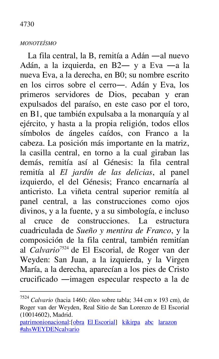 
MONOTEÍSMO 

La fila central, la B, remitía a Adán .al nuevo 
Adán, a la izquierda, en B2. y a Eva .a la nueva Eva, a la derecha, en B0; su nombre escrito en los cirros sobre el cerro.. Adán y Eva, los 
primeros servidores de Dios, pecaban y eran 
expulsados del paraíso, en este caso por el toro, 
en B1, que también expulsaba a la monarquía y al ejército, y hasta a la propia religión, todos ellos 
símbolos de ángeles caídos, con Franco a la 
cabeza. La posición más importante en la matriz, 
la casilla central, en torno a la cual giraban las 
demás, remitía así al Génesis: la fila central 
remitía al El jardín de las delicias, al panel 
izquierdo, el del Génesis; Franco encarnaría al 
anticristo. La viñeta central superior remitía al 
panel central, a las construcciones como ojos 
divinos, y a la fuente, y a su simbología, e incluso 
al cruce de construcciones. La estructura 
cuadriculada de Sueño y mentira de Franco, y la 
composición de la fila central, también remitían 
al Calvario 7524 de El Escorial, de Roger van der 
Weyden: San Juan, a la izquierda, y la Virgen 
María, a la derecha, aparecían a los pies de Cristo 
crucificado .imagen especular respecto a la de 

7524 Calvario (hacia 1460; óleo sobre tabla; 344 cm × 193 cm), de 
Roger van der Weyden, Real Sitio de San Lorenzo de El Escorial 
(10014602), Madrid. 

patrimonionacional:[obra El Escorial] kikirpa abc larazon 

#ahsWEYDENcalvario 


