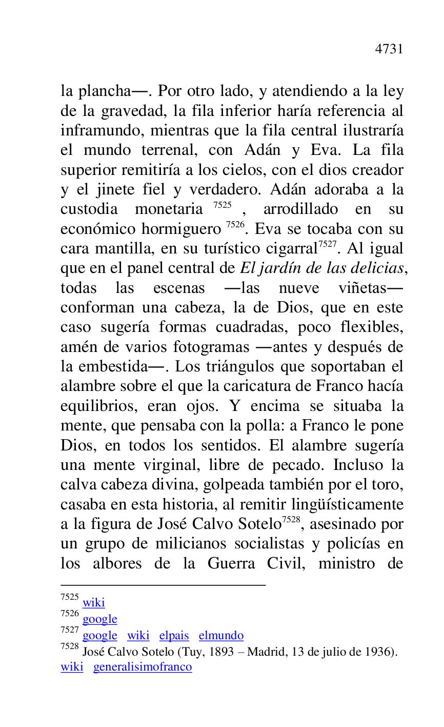 
la plancha.. Por otro lado, y atendiendo a la ley 
de la gravedad, la fila inferior haría referencia al 
inframundo, mientras que la fila central ilustraría 
el mundo terrenal, con Adán y Eva. La fila 
superior remitiría a los cielos, con el dios creador 
y el jinete fiel y verdadero. Adán adoraba a la 
custodia monetaria 7525, arrodillado en su 
económico hormiguero 7526. Eva se tocaba con su 
cara mantilla, en su turístico cigarral 7527. Al igual 
que en el panel central de El jardín de las delicias, 
todas las escenas .las nueve viñetas. 
conforman una cabeza, la de Dios, que en este 
caso sugería formas cuadradas, poco flexibles, 
amén de varios fotogramas .antes y después de 
la embestida.. Los triángulos que soportaban el 
alambre sobre el que la caricatura de Franco hacía 
equilibrios, eran ojos. Y encima se situaba la 
mente, que pensaba con la polla: a Franco le pone 
Dios, en todos los sentidos. El alambre sugería 
una mente virginal, libre de pecado. Incluso la 
calva cabeza divina, golpeada también por el toro, 
casaba en esta historia, al remitir lingüísticamente 
a la figura de José Calvo Sotelo 7528, asesinado por 
un grupo de milicianos socialistas y policías en 
los albores de la Guerra Civil, ministro de 

7525 wiki 

7526 google 

7527 google wiki elpais elmundo 

7528 José Calvo Sotelo (Tuy, 1893 R Madrid, 13 de julio de 1936). 

wiki generalisimofranco 


