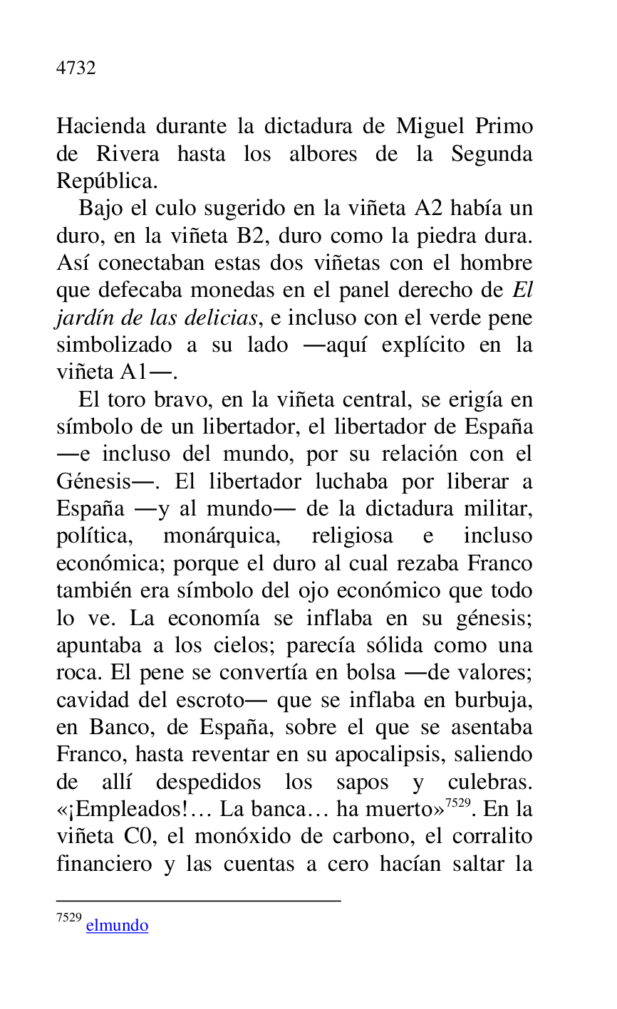 
Hacienda durante la dictadura de Miguel Primo 
de Rivera hasta los albores de la Segunda 
República. 

Bajo el culo sugerido en la viñeta A2 había un duro, en la viñeta B2, duro como la piedra dura. Así conectaban estas dos viñetas con el hombre 
que defecaba monedas en el panel derecho de El 
jardín de las delicias, e incluso con el verde pene 
simbolizado a su lado .aquí explícito en la 
viñeta A1.. 
El toro bravo, en la viñeta central, se erigía en 
símbolo de un libertador, el libertador de España 
.e incluso del mundo, por su relación con el 
Génesis.. El libertador luchaba por liberar a 
España .y al mundo. de la dictadura militar, 
política, monárquica, religiosa e incluso 
económica; porque el duro al cual rezaba Franco 
también era símbolo del ojo económico que todo 
lo ve. La economía se inflaba en su génesis; 
apuntaba a los cielos; parecía sólida como una 
roca. El pene se convertía en bolsa .de valores; 
cavidad del escroto. que se inflaba en burbuja, 
en Banco, de España, sobre el que se asentaba 
Franco, hasta reventar en su apocalipsis, saliendo 
de allí despedidos los sapos y culebras. 
«¡Empleados!… La banca… ha muerto» 7529. En la 
viñeta C0, el monóxido de carbono, el corralito financiero y las cuentas a cero hacían saltar la 

7529 elmundo 


