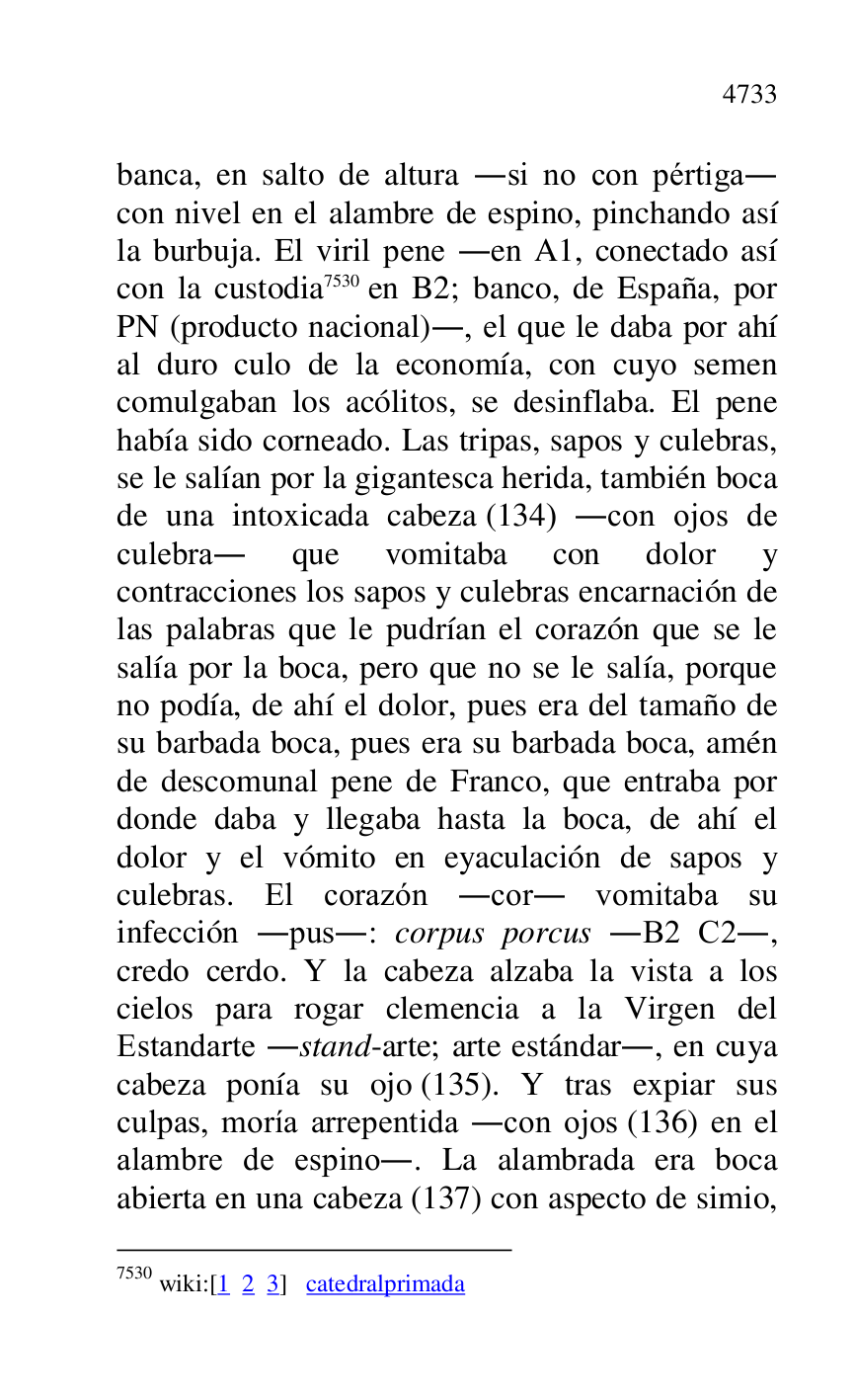 
banca, en salto de altura .si no con pértiga. 
con nivel en el alambre de espino, pinchando así 
la burbuja. El viril pene .en A1, conectado así con la custodia 7530 en B2; banco, de España, por PN (producto nacional)., el que le daba por ahí 
al duro culo de la economía, con cuyo semen 
comulgaban los acólitos, se desinflaba. El pene 
había sido corneado. Las tripas, sapos y culebras, 
se le salían por la gigantesca herida, también boca 
de una intoxicada cabeza (134) .con ojos de 
culebra. que vomitaba con dolor y 
contracciones los sapos y culebras encarnación de 
las palabras que le pudrían el corazón que se le 
salía por la boca, pero que no se le salía, porque 
no podía, de ahí el dolor, pues era del tamaño de 
su barbada boca, pues era su barbada boca, amén 
de descomunal pene de Franco, que entraba por 
donde daba y llegaba hasta la boca, de ahí el 
dolor y el vómito en eyaculación de sapos y 
culebras. El corazón .cor. vomitaba su 
infección .pus.: corpus porcus .B2 C2., credo cerdo. Y la cabeza alzaba la vista a los 
cielos para rogar clemencia a la Virgen del 
Estandarte .stand-arte; arte estándar., en cuya 
cabeza ponía su ojo (135). Y tras expiar sus 
culpas, moría arrepentida .con ojos (136) en el 
alambre de espino.. La alambrada era boca 
abierta en una cabeza (137) con aspecto de simio, 

7530 wiki:[1 2 3] catedralprimada 


