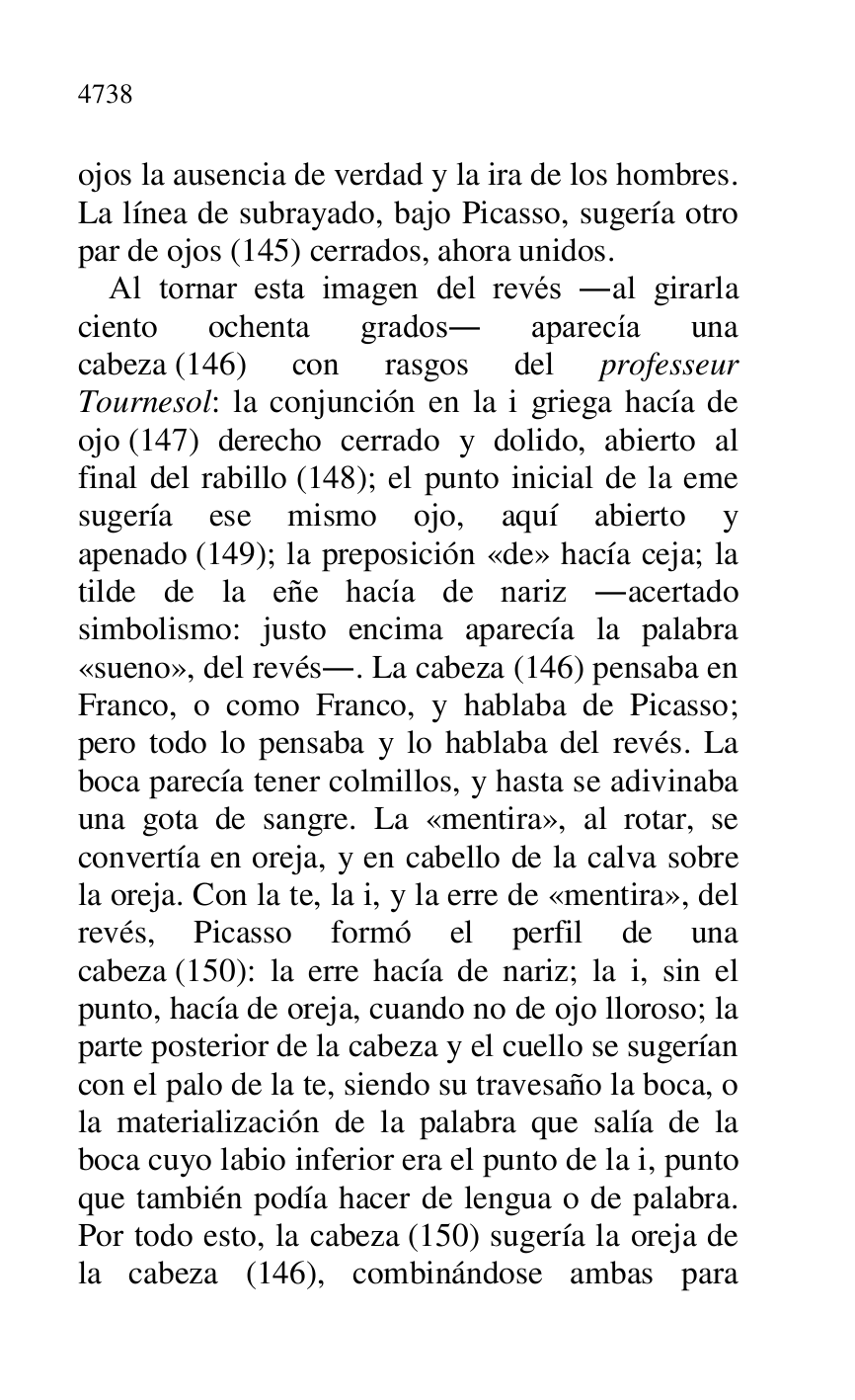 
ojos la ausencia de verdad y la ira de los hombres. 
La línea de subrayado, bajo Picasso, sugería otro 
par de ojos (145) cerrados, ahora unidos. 

Al tornar esta imagen del revés .al girarla 
ciento ochenta grados. aparecía una 
cabeza (146) con rasgos del professeur 
Tournesol: la conjunción en la i griega hacía de 
ojo (147) derecho cerrado y dolido, abierto al 
final del rabillo (148); el punto inicial de la eme 
sugería ese mismo ojo, aquí abierto y 
apenado (149); la preposición «de» hacía ceja; la 
tilde de la eñe hacía de nariz .acertado 
simbolismo: justo encima aparecía la palabra 
«sueno», del revés.. La cabeza (146) pensaba en 
Franco, o como Franco, y hablaba de Picasso; 
pero todo lo pensaba y lo hablaba del revés. La 
boca parecía tener colmillos, y hasta se adivinaba 
una gota de sangre. La «mentira», al rotar, se 
convertía en oreja, y en cabello de la calva sobre 
la oreja. Con la te, la i, y la erre de «mentira», del 
revés, Picasso formó el perfil de una 
cabeza (150): la erre hacía de nariz; la i, sin el 
punto, hacía de oreja, cuando no de ojo lloroso; la 
parte posterior de la cabeza y el cuello se sugerían 
con el palo de la te, siendo su travesaño la boca, o 
la materialización de la palabra que salía de la 
boca cuyo labio inferior era el punto de la i, punto 
que también podía hacer de lengua o de palabra. 
Por todo esto, la cabeza (150) sugería la oreja de 
la cabeza (146), combinándose ambas para 


