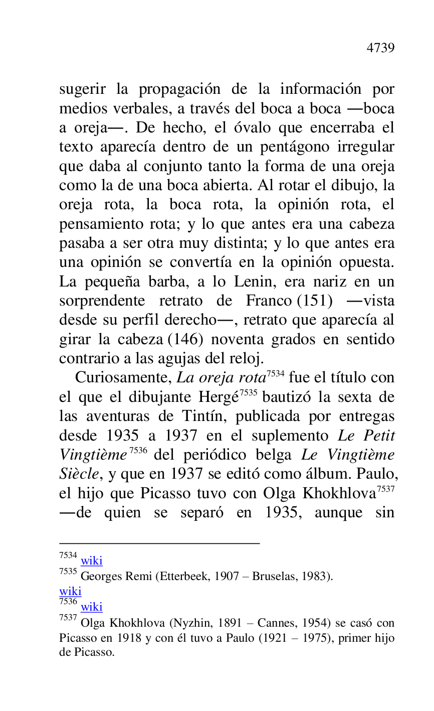
sugerir la propagación de la información por 
medios verbales, a través del boca a boca .boca 
a oreja.. De hecho, el óvalo que encerraba el 
texto aparecía dentro de un pentágono irregular 
que daba al conjunto tanto la forma de una oreja 
como la de una boca abierta. Al rotar el dibujo, la 
oreja rota, la boca rota, la opinión rota, el 
pensamiento rota; y lo que antes era una cabeza 
pasaba a ser otra muy distinta; y lo que antes era 
una opinión se convertía en la opinión opuesta. 
La pequeña barba, a lo Lenin, era nariz en un 
sorprendente retrato de Franco (151) .vista 
desde su perfil derecho., retrato que aparecía al 
girar la cabeza (146) noventa grados en sentido 
contrario a las agujas del reloj. 

Curiosamente, La oreja rota 7534 fue el título con 
el que el dibujante Hergé 7535 bautizó la sexta de 
las aventuras de Tintín, publicada por entregas 
desde 1935 a 1937 en el suplemento Le Petit 
Vingtième 7536 del periódico belga Le Vingtième 
Siècle, y que en 1937 se editó como álbum. Paulo, 
el hijo que Picasso tuvo con Olga Khokhlova 7537 
.de quien se separó en 1935, aunque sin 

7534 wiki 

7535 Georges Remi (Etterbeek, 1907 R Bruselas, 1983). 

wiki 

7536 wiki 

7537 Olga Khokhlova (Nyzhin, 1891 R Cannes, 1954) se casó con 
Picasso en 1918 y con él tuvo a Paulo (1921 R 1975), primer hijo 
de Picasso. 


