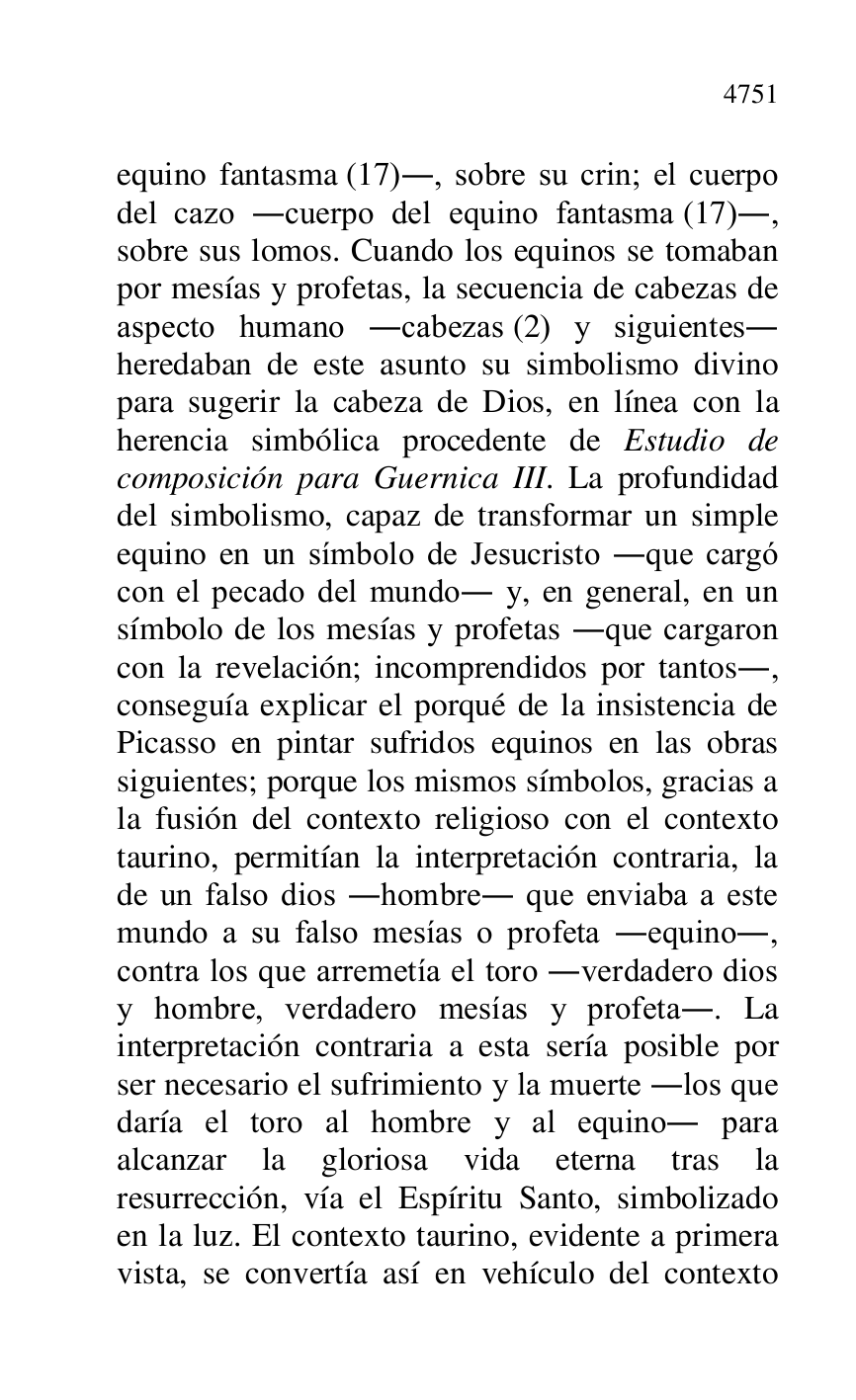 
equino fantasma (17)., sobre su crin; el cuerpo 
del cazo .cuerpo del equino fantasma (17)., 
sobre sus lomos. Cuando los equinos se tomaban 
por mesías y profetas, la secuencia de cabezas de 
aspecto humano .cabezas (2) y siguientes. 
heredaban de este asunto su simbolismo divino 
para sugerir la cabeza de Dios, en línea con la 
herencia simbólica procedente de Estudio de 
composición para Guernica III. La profundidad 
del simbolismo, capaz de transformar un simple 
equino en un símbolo de Jesucristo .que cargó 
con el pecado del mundo. y, en general, en un 
símbolo de los mesías y profetas .que cargaron 
con la revelación; incomprendidos por tantos., 
conseguía explicar el porqué de la insistencia de 
Picasso en pintar sufridos equinos en las obras 
siguientes; porque los mismos símbolos, gracias a 
la fusión del contexto religioso con el contexto 
taurino, permitían la interpretación contraria, la 
de un falso dios .hombre. que enviaba a este 
mundo a su falso mesías o profeta .equino., 
contra los que arremetía el toro .verdadero dios 
y hombre, verdadero mesías y profeta.. La 
interpretación contraria a esta sería posible por 
ser necesario el sufrimiento y la muerte .los que 
daría el toro al hombre y al equino. para 
alcanzar la gloriosa vida eterna tras la 
resurrección, vía el Espíritu Santo, simbolizado 
en la luz. El contexto taurino, evidente a primera 
vista, se convertía así en vehículo del contexto 


