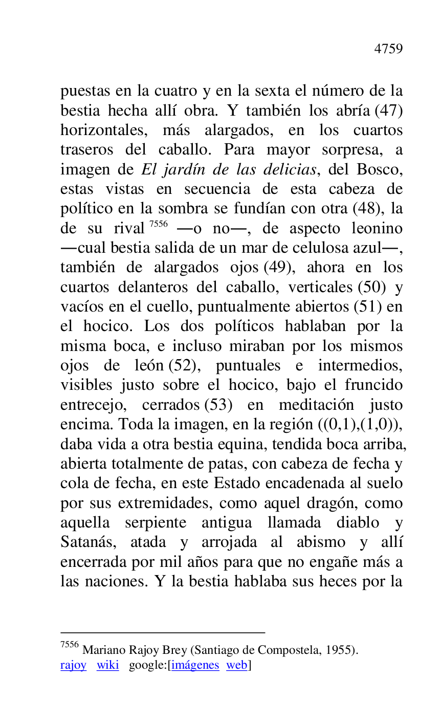 
puestas en la cuatro y en la sexta el número de la 
bestia hecha allí obra. Y también los abría (47) 
horizontales, más alargados, en los cuartos 
traseros del caballo. Para mayor sorpresa, a 
imagen de El jardín de las delicias, del Bosco, 
estas vistas en secuencia de esta cabeza de 
político en la sombra se fundían con otra (48), la 
de su rival 7556 .o no., de aspecto leonino 
.cual bestia salida de un mar de celulosa azul., 
también de alargados ojos (49), ahora en los 
cuartos delanteros del caballo, verticales (50) y 
vacíos en el cuello, puntualmente abiertos (51) en 
el hocico. Los dos políticos hablaban por la 
misma boca, e incluso miraban por los mismos 
ojos de león (52), puntuales e intermedios, 
visibles justo sobre el hocico, bajo el fruncido 
entrecejo, cerrados (53) en meditación justo 
encima. Toda la imagen, en la región ((0,1),(1,0)), 
daba vida a otra bestia equina, tendida boca arriba, 
abierta totalmente de patas, con cabeza de fecha y 
cola de fecha, en este Estado encadenada al suelo 
por sus extremidades, como aquel dragón, como 
aquella serpiente antigua llamada diablo y 
Satanás, atada y arrojada al abismo y allí 
encerrada por mil años para que no engañe más a 
las naciones. Y la bestia hablaba sus heces por la 

7556 Mariano Rajoy Brey (Santiago de Compostela, 1955). 

rajoy wiki google:[imágenes web] 


