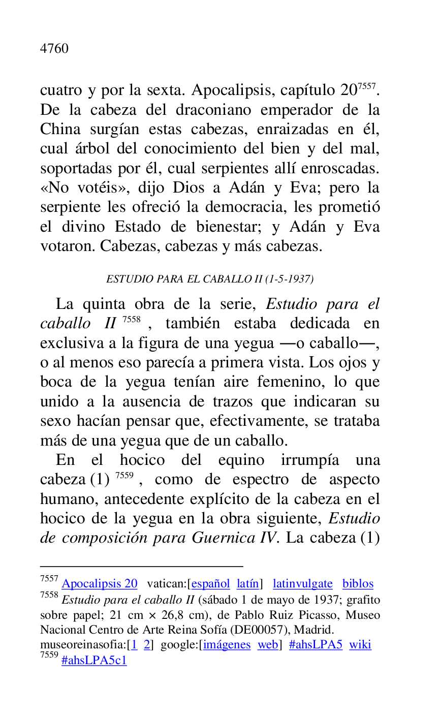 
cuatro y por la sexta. Apocalipsis, capítulo 207557. 
De la cabeza del draconiano emperador de la 
China surgían estas cabezas, enraizadas en él, 
cual árbol del conocimiento del bien y del mal, 
soportadas por él, cual serpientes allí enroscadas. 
«No votéis», dijo Dios a Adán y Eva; pero la 
serpiente les ofreció la democracia, les prometió 
el divino Estado de bienestar; y Adán y Eva 
votaron. Cabezas, cabezas y más cabezas. 

7557 Apocalipsis 20 vatican:[español latín] latinvulgate biblos 

7558 Estudio para el caballo II (sábado 1 de mayo de 1937; grafito 
sobre papel; 21 cm × 26,8 cm), de Pablo Ruiz Picasso, Museo 
Nacional Centro de Arte Reina Sofía (DE00057), Madrid. 
museoreinasofia:[1 2] google:[imágenes web] #ahsLPA5 wiki 
7559 #ahsLPA5c1 
ESTUDIO PARA EL CABALLO II (1-5-1937) 

La quinta obra de la serie, Estudio para el 
caballo II 7558, también estaba dedicada en 
exclusiva a la figura de una yegua .o caballo., 
o al menos eso parecía a primera vista. Los ojos y 
boca de la yegua tenían aire femenino, lo que 
unido a la ausencia de trazos que indicaran su 
sexo hacían pensar que, efectivamente, se trataba 
más de una yegua que de un caballo. 

En el hocico del equino irrumpía una 
cabeza (1) 7559, como de espectro de aspecto 
humano, antecedente explícito de la cabeza en el 
hocico de la yegua en la obra siguiente, Estudio 
de composición para Guernica IV. La cabeza (1) 


