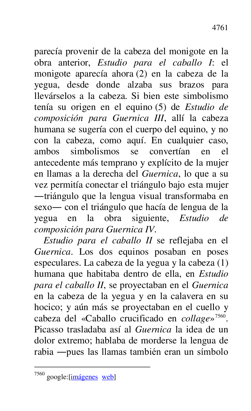 
parecía provenir de la cabeza del monigote en la 
obra anterior, Estudio para el caballo I: el 
monigote aparecía ahora (2) en la cabeza de la 
yegua, desde donde alzaba sus brazos para 
llevárselos a la cabeza. Si bien este simbolismo 
tenía su origen en el equino (5) de Estudio de 
composición para Guernica III, allí la cabeza 
humana se sugería con el cuerpo del equino, y no 
con la cabeza, como aquí. En cualquier caso, 
ambos simbolismos se convertían en el 
antecedente más temprano y explícito de la mujer 
en llamas a la derecha del Guernica, lo que a su 
vez permitía conectar el triángulo bajo esta mujer 
.triángulo que la lengua visual transformaba en 
sexo. con el triángulo que hacía de lengua de la 
yegua en la obra siguiente, Estudio de 
composición para Guernica IV. 

Estudio para el caballo II se reflejaba en el 
Guernica. Los dos equinos posaban en poses 
especulares. La cabeza de la yegua y la cabeza (1) 
humana que habitaba dentro de ella, en Estudio 
para el caballo II, se proyectaban en el Guernica 
en la cabeza de la yegua y en la calavera en su 
hocico; y aún más se proyectaban en el cuello y 
cabeza del «Caballo crucificado en collage» 7560. 
Picasso trasladaba así al Guernica la idea de un 
dolor extremo; hablaba de morderse la lengua de 
rabia .pues las llamas también eran un símbolo 

7560 google:[imágenes web] 


