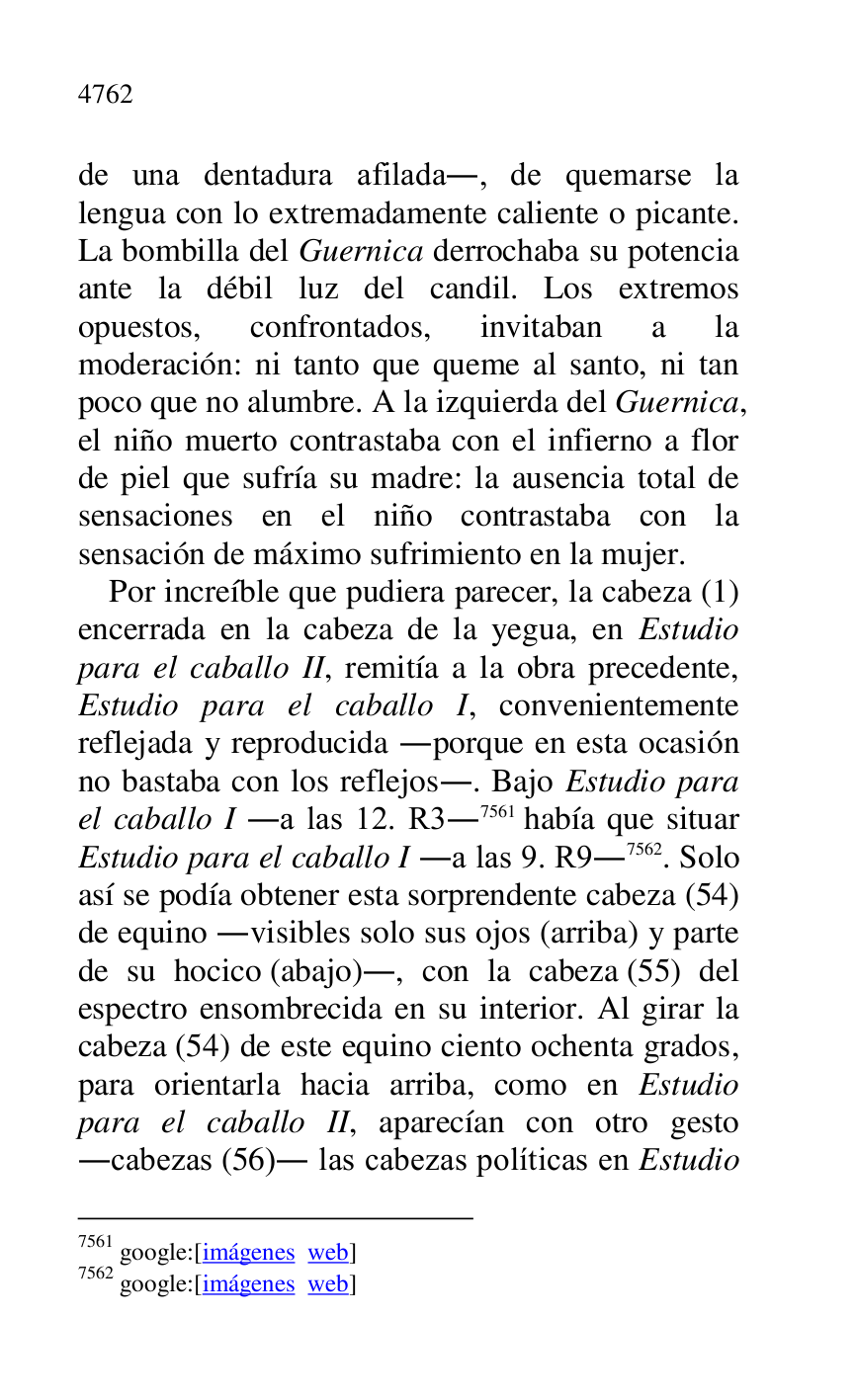 
de una dentadura afilada., de quemarse la 
lengua con lo extremadamente caliente o picante. 
La bombilla del Guernica derrochaba su potencia 
ante la débil luz del candil. Los extremos 
opuestos, confrontados, invitaban a la 
moderación: ni tanto que queme al santo, ni tan 
poco que no alumbre. A la izquierda del Guernica, 
el niño muerto contrastaba con el infierno a flor 
de piel que sufría su madre: la ausencia total de 
sensaciones en el niño contrastaba con la 
sensación de máximo sufrimiento en la mujer. 

Por increíble que pudiera parecer, la cabeza (1) 
encerrada en la cabeza de la yegua, en Estudio 
para el caballo II, remitía a la obra precedente, 
Estudio para el caballo I, convenientemente 
reflejada y reproducida .porque en esta ocasión 
no bastaba con los reflejos.. Bajo Estudio para 
el caballo I .a las 12. R3.7561 había que situar 
Estudio para el caballo I .a las 9. R9.7562. Solo 
así se podía obtener esta sorprendente cabeza (54) 
de equino .visibles solo sus ojos (arriba) y parte 
de su hocico (abajo)., con la cabeza (55) del 
espectro ensombrecida en su interior. Al girar la 
cabeza (54) de este equino ciento ochenta grados, 
para orientarla hacia arriba, como en Estudio 
para el caballo II, aparecían con otro gesto 
.cabezas (56). las cabezas políticas en Estudio 

7561 google:[imágenes web] 

7562 google:[imágenes web] 


