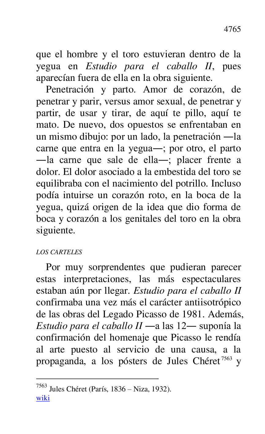 
que el hombre y el toro estuvieran dentro de la 
yegua en Estudio para el caballo II, pues 
aparecían fuera de ella en la obra siguiente. 

Penetración y parto. Amor de corazón, de 
penetrar y parir, versus amor sexual, de penetrar y 
partir, de usar y tirar, de aquí te pillo, aquí te 
mato. De nuevo, dos opuestos se enfrentaban en 
un mismo dibujo: por un lado, la penetración .la 
carne que entra en la yegua.; por otro, el parto 
.la carne que sale de ella.; placer frente a 
dolor. El dolor asociado a la embestida del toro se 
equilibraba con el nacimiento del potrillo. Incluso 
podía intuirse un corazón roto, en la boca de la 
yegua, quizá origen de la idea que dio forma de 
boca y corazón a los genitales del toro en la obra 
siguiente. 

LOS CARTELES 

Por muy sorprendentes que pudieran parecer 
estas interpretaciones, las más espectaculares 
estaban aún por llegar. Estudio para el caballo II 
confirmaba una vez más el carácter antiisotrópico 
de las obras del Legado Picasso de 1981. Además, 
Estudio para el caballo II .a las 12. suponía la 
confirmación del homenaje que Picasso le rendía 
al arte puesto al servicio de una causa, a la 
propaganda, a los pósters de Jules Chéret 7563 y 

7563 Jules Chéret (París, 1836 R Niza, 1932). 

wiki 


