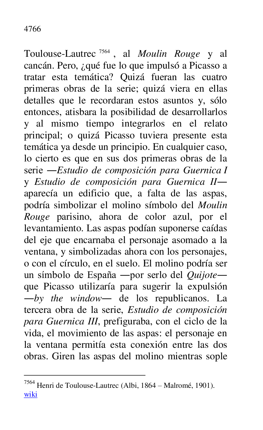 
Toulouse-Lautrec 7564, al Moulin Rouge y al 
cancán. Pero, ¿qué fue lo que impulsó a Picasso a 
tratar esta temática? Quizá fueran las cuatro 
primeras obras de la serie; quizá viera en ellas 
detalles que le recordaran estos asuntos y, sólo 
entonces, atisbara la posibilidad de desarrollarlos 
y al mismo tiempo integrarlos en el relato 
principal; o quizá Picasso tuviera presente esta 
temática ya desde un principio. En cualquier caso, 
lo cierto es que en sus dos primeras obras de la 
serie .Estudio de composición para Guernica I 
y Estudio de composición para Guernica II. 
aparecía un edificio que, a falta de las aspas, 
podría simbolizar el molino símbolo del Moulin 
Rouge parisino, ahora de color azul, por el 
levantamiento. Las aspas podían suponerse caídas 
del eje que encarnaba el personaje asomado a la 
ventana, y simbolizadas ahora con los personajes, 
o con el círculo, en el suelo. El molino podría ser 
un símbolo de España .por serlo del Quijote. 
que Picasso utilizaría para sugerir la expulsión 
.by the window. de los republicanos. La 
tercera obra de la serie, Estudio de composición 
para Guernica III, prefiguraba, con el ciclo de la 
vida, el movimiento de las aspas: el personaje en 
la ventana permitía esta conexión entre las dos 
obras. Giren las aspas del molino mientras sople 

7564 Henri de Toulouse-Lautrec (Albi, 1864 R Malromé, 1901). 

wiki 


