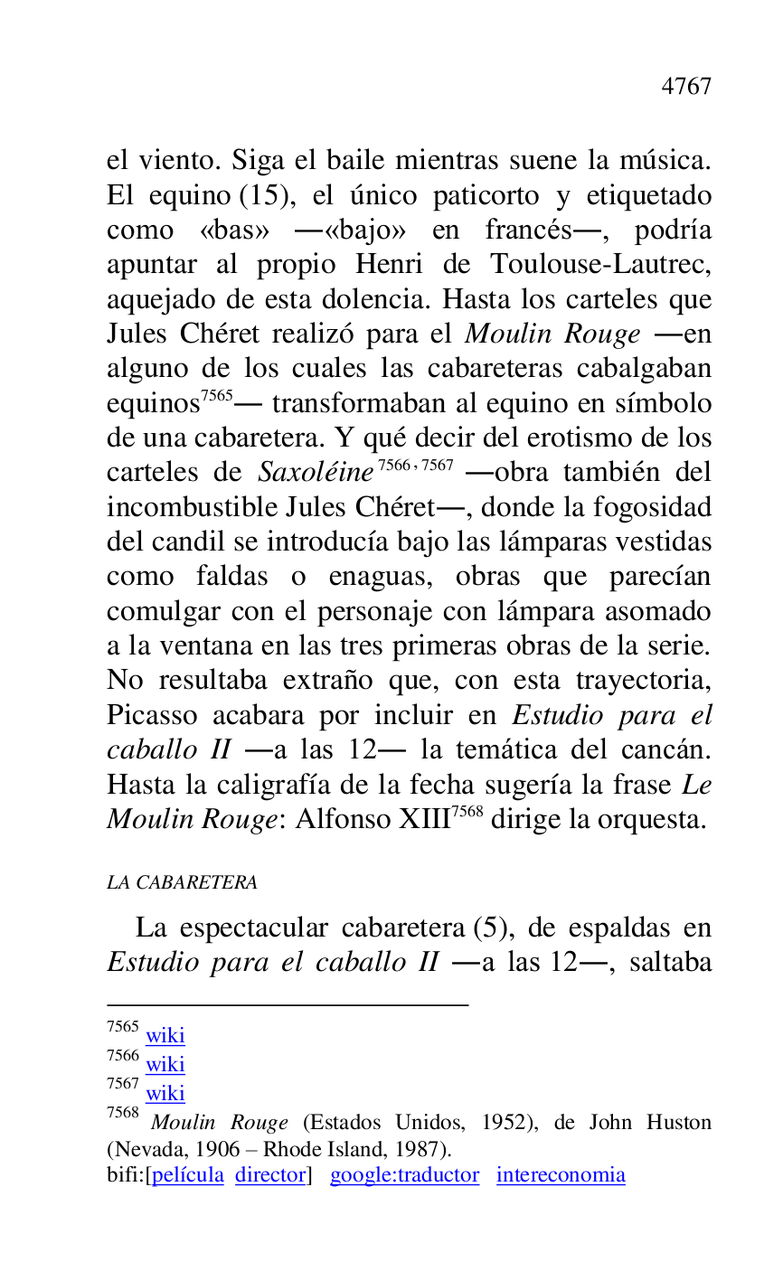 
el viento. Siga el baile mientras suene la música. 
El equino (15), el único paticorto y etiquetado 
como «bas» .«bajo» en francés., podría 
apuntar al propio Henri de Toulouse-Lautrec, 
aquejado de esta dolencia. Hasta los carteles que 
Jules Chéret realizó para el Moulin Rouge .en 
alguno de los cuales las cabareteras cabalgaban 
equinos 7565. transformaban al equino en símbolo 
de una cabaretera. Y qué decir del erotismo de los 
carteles de Saxoléine 7566,7567 .obra también del 
incombustible Jules Chéret., donde la fogosidad 
del candil se introducía bajo las lámparas vestidas 
como faldas o enaguas, obras que parecían 
comulgar con el personaje con lámpara asomado 
a la ventana en las tres primeras obras de la serie. 
No resultaba extraño que, con esta trayectoria, 
Picasso acabara por incluir en Estudio para el 
caballo II .a las 12. la temática del cancán. 
Hasta la caligrafía de la fecha sugería la frase Le 
Moulin Rouge: Alfonso XIII 7568 dirige la orquesta. 

7565 wiki 

7566 wiki 

7567 wiki 

7568 Moulin Rouge (Estados Unidos, 1952), de John Huston 
(Nevada, 1906 R Rhode Island, 1987). 

bifi:[película director] google:traductor intereconomia 

LA CABARETERA 

La espectacular cabaretera (5), de espaldas en 
Estudio para el caballo II .a las 12., saltaba 


