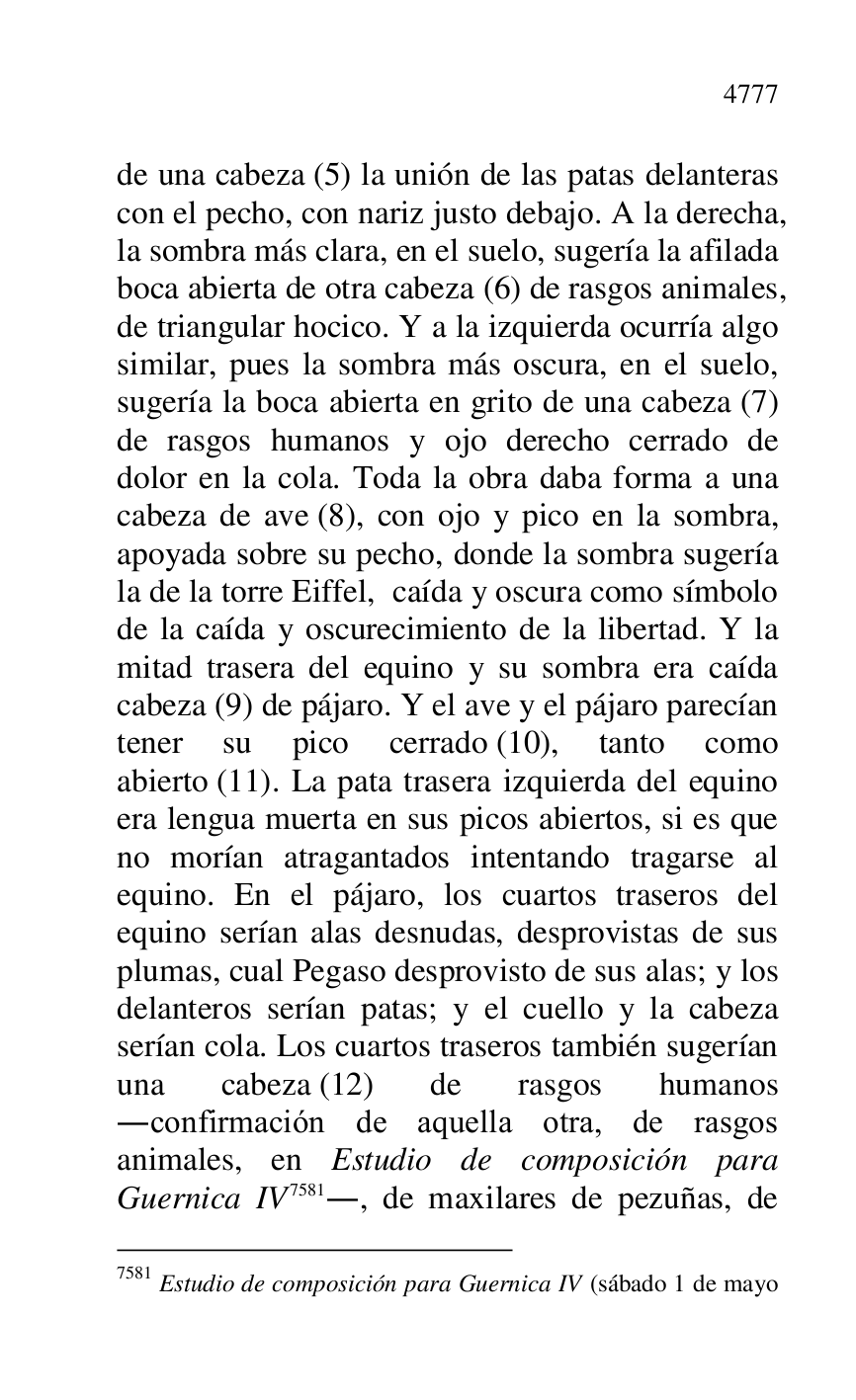 
de una cabeza (5) la unión de las patas delanteras 
con el pecho, con nariz justo debajo. A la derecha, 
la sombra más clara, en el suelo, sugería la afilada 
boca abierta de otra cabeza (6) de rasgos animales, 
de triangular hocico. Y a la izquierda ocurría algo 
similar, pues la sombra más oscura, en el suelo, 
sugería la boca abierta en grito de una cabeza (7) 
de rasgos humanos y ojo derecho cerrado de 
dolor en la cola. Toda la obra daba forma a una 
cabeza de ave (8), con ojo y pico en la sombra, 
apoyada sobre su pecho, donde la sombra sugería 
la de la torre Eiffel, caída y oscura como símbolo 
de la caída y oscurecimiento de la libertad. Y la 
mitad trasera del equino y su sombra era caída 
cabeza (9) de pájaro. Y el ave y el pájaro parecían 
tener su pico cerrado (10), tanto como 
abierto (11). La pata trasera izquierda del equino 
era lengua muerta en sus picos abiertos, si es que 
no morían atragantados intentando tragarse al 
equino. En el pájaro, los cuartos traseros del 
equino serían alas desnudas, desprovistas de sus 
plumas, cual Pegaso desprovisto de sus alas; y los 
delanteros serían patas; y el cuello y la cabeza 
serían cola. Los cuartos traseros también sugerían 
una cabeza (12) de rasgos humanos 
.confirmación de aquella otra, de rasgos 
animales, en Estudio de composición para 
Guernica IV 7581., de maxilares de pezuñas, de 

7581 Estudio de composición para Guernica IV (sábado 1 de mayo 


