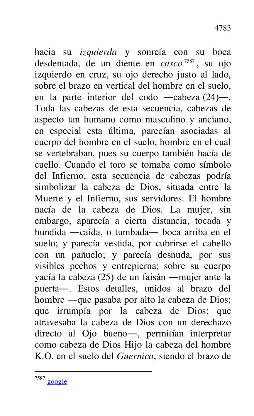 
hacia su izquierda y sonreía con su boca 
desdentada, de un diente en casco 7587, su ojo 
izquierdo en cruz, su ojo derecho justo al lado, 
sobre el brazo en vertical del hombre en el suelo, 
en la parte interior del codo .cabeza (24).. 
Toda las cabezas de esta secuencia, cabezas de 
aspecto tan humano como masculino y anciano, 
en especial esta última, parecían asociadas al 
cuerpo del hombre en el suelo, hombre en el cual 
se vertebraban, pues su cuerpo también hacía de 
cuello. Cuando el toro se tomaba como símbolo 
del Infierno, esta secuencia de cabezas podría 
simbolizar la cabeza de Dios, situada entre la 
Muerte y el Infierno, sus servidores. El hombre 
nacía de la cabeza de Dios. La mujer, sin 
embargo, aparecía a cierta distancia, tocada y 
hundida .caída, o tumbada. boca arriba en el 
suelo; y parecía vestida, por cubrirse el cabello 
con un pañuelo; y parecía desnuda, por sus 
visibles pechos y entrepierna; sobre su cuerpo 
yacía la cabeza (25) de un faisán .mujer ante la 
puerta.. Estos detalles, unidos al brazo del 
hombre .que pasaba por alto la cabeza de Dios; 
que irrumpía por la cabeza de Dios; que 
atravesaba la cabeza de Dios con un derechazo 
directo al Ojo bueno., permitían interpretar 
como cabeza de Dios Hijo la cabeza del hombre 
K.O. en el suelo del Guernica, siendo el brazo de 

7587 google 


