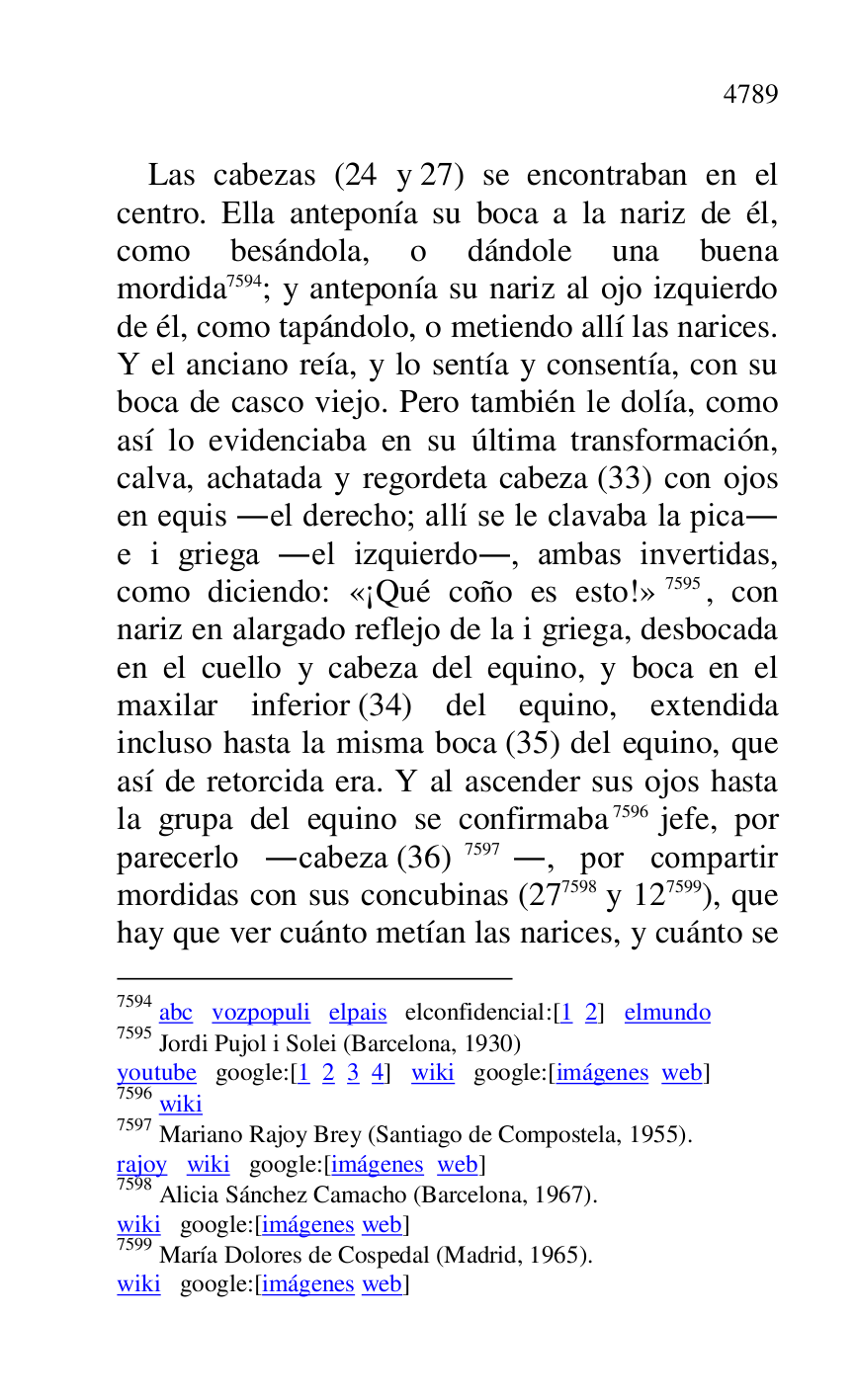 
Las cabezas (24 y 27) se encontraban en el 
centro. Ella anteponía su boca a la nariz de él, 
como besándola, o dándole una buena 
mordida 7594; y anteponía su nariz al ojo izquierdo 
de él, como tapándolo, o metiendo allí las narices. 
Y el anciano reía, y lo sentía y consentía, con su 
boca de casco viejo. Pero también le dolía, como 
así lo evidenciaba en su última transformación, 
calva, achatada y regordeta cabeza (33) con ojos 
en equis .el derecho; allí se le clavaba la pica. 
e i griega .el izquierdo., ambas invertidas, 
como diciendo: «¡Qué coño es esto!» 7595, con 
nariz en alargado reflejo de la i griega, desbocada 
en el cuello y cabeza del equino, y boca en el 
maxilar inferior (34) del equino, extendida 
incluso hasta la misma boca (35) del equino, que 
así de retorcida era. Y al ascender sus ojos hasta 
la grupa del equino se confirmaba 7596 jefe, por 
parecerlo .cabeza (36) 7597., por compartir 
mordidas con sus concubinas (277598 y 127599), que 
hay que ver cuánto metían las narices, y cuánto se 

7594 abc vozpopuli elpais elconfidencial:[1 2] elmundo 

7595 Jordi Pujol i Solei (Barcelona, 1930) 

youtube google:[1 2 3 4] wiki google:[imágenes web] 

7596 wiki 

7597 Mariano Rajoy Brey (Santiago de Compostela, 1955). 

rajoy wiki google:[imágenes web] 

7598 Alicia Sánchez Camacho (Barcelona, 1967). 

wiki google:[imágenes web] 

7599 María Dolores de Cospedal (Madrid, 1965). 

wiki google:[imágenes web] 


