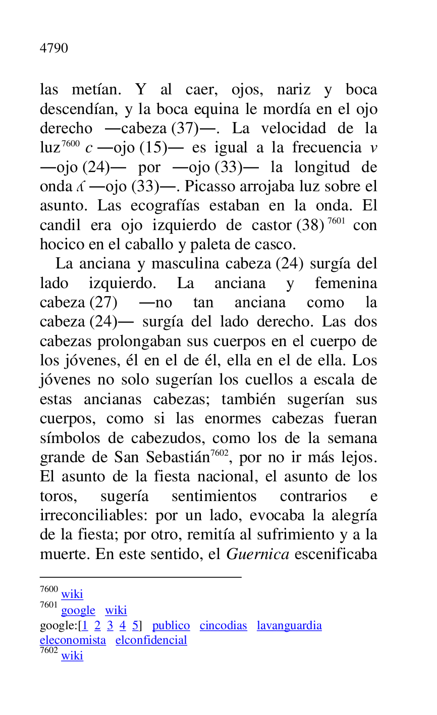 
las metían. Y al caer, ojos, nariz y boca 
descendían, y la boca equina le mordía en el ojo 
derecho .cabeza (37).. La velocidad de la 
luz 7600 c .ojo (15). es igual a la frecuencia . 
.ojo (24). por .ojo (33). la longitud de 
onda . .ojo (33).. Picasso arrojaba luz sobre el 
asunto. Las ecografías estaban en la onda. El 
candil era ojo izquierdo de castor (38) 7601 con 
hocico en el caballo y paleta de casco. 

7600 wiki 

7601 google wiki 

google:[1 2 3 4 5] publico cincodias lavanguardia 

eleconomista elconfidencial 

7602 wiki 

La anciana y masculina cabeza (24) surgía del 
lado izquierdo. La anciana y femenina 
cabeza (27) .no tan anciana como la 
cabeza (24). surgía del lado derecho. Las dos 
cabezas prolongaban sus cuerpos en el cuerpo de 
los jóvenes, él en el de él, ella en el de ella. Los 
jóvenes no solo sugerían los cuellos a escala de 
estas ancianas cabezas; también sugerían sus 
cuerpos, como si las enormes cabezas fueran 
símbolos de cabezudos, como los de la semana 
grande de San Sebastián 7602, por no ir más lejos. 
El asunto de la fiesta nacional, el asunto de los 
toros, sugería sentimientos contrarios e 
irreconciliables: por un lado, evocaba la alegría 
de la fiesta; por otro, remitía al sufrimiento y a la 
muerte. En este sentido, el Guernica escenificaba 


