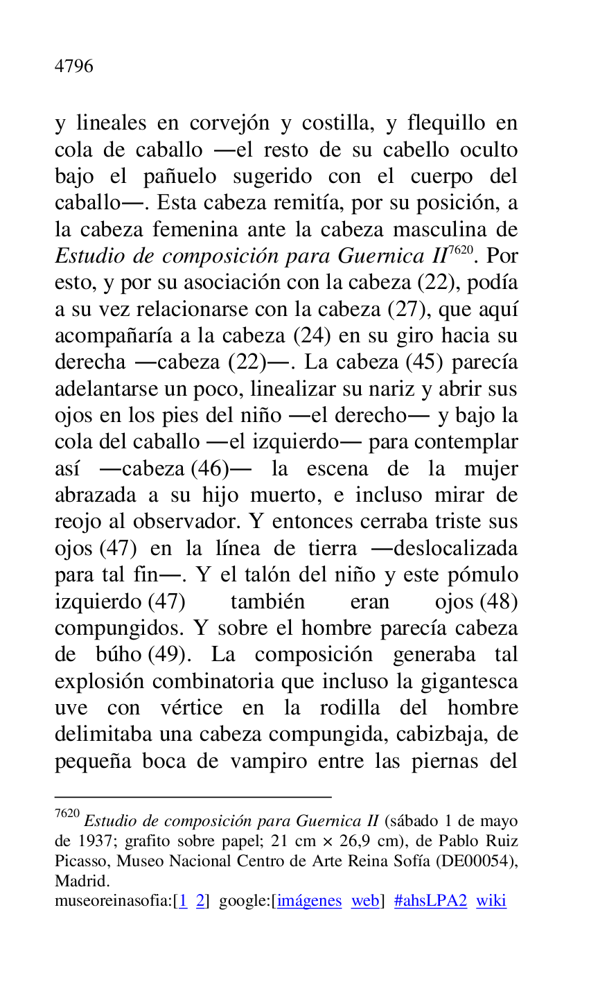 
y lineales en corvejón y costilla, y flequillo en 
cola de caballo .el resto de su cabello oculto 
bajo el pañuelo sugerido con el cuerpo del 
caballo.. Esta cabeza remitía, por su posición, a 
la cabeza femenina ante la cabeza masculina de 
Estudio de composición para Guernica II 7620. Por 
esto, y por su asociación con la cabeza (22), podía 
a su vez relacionarse con la cabeza (27), que aquí 
acompañaría a la cabeza (24) en su giro hacia su 
derecha .cabeza (22).. La cabeza (45) parecía 
adelantarse un poco, linealizar su nariz y abrir sus 
ojos en los pies del niño .el derecho. y bajo la 
cola del caballo .el izquierdo. para contemplar 
así .cabeza (46). la escena de la mujer 
abrazada a su hijo muerto, e incluso mirar de 
reojo al observador. Y entonces cerraba triste sus 
ojos (47) en la línea de tierra .deslocalizada 
para tal fin.. Y el talón del niño y este pómulo 
izquierdo (47) también eran ojos (48) 
compungidos. Y sobre el hombre parecía cabeza 
de búho (49). La composición generaba tal 
explosión combinatoria que incluso la gigantesca 
uve con vértice en la rodilla del hombre 
delimitaba una cabeza compungida, cabizbaja, de 
pequeña boca de vampiro entre las piernas del 

7620 Estudio de composición para Guernica II (sábado 1 de mayo 
de 1937; grafito sobre papel; 21 cm × 26,9 cm), de Pablo Ruiz 
Picasso, Museo Nacional Centro de Arte Reina Sofía (DE00054), Madrid. 

museoreinasofia:[1 2] google:[imágenes web] #ahsLPA2 wiki 

