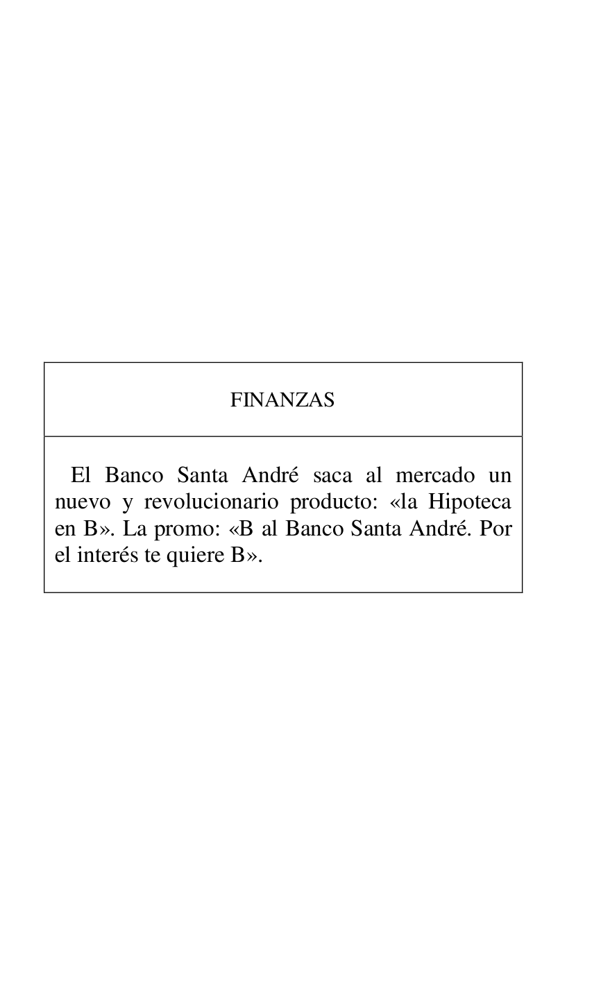 
 

 

 

 

 

 

 

 

 

 

 

FINANZAS 

 

 

 El Banco Santa André saca al mercado un 
nuevo y revolucionario producto: «la Hipoteca 
en B». La promo: «B al Banco Santa André. Por 
el interés te quiere B». 

 



 

 

 

 


