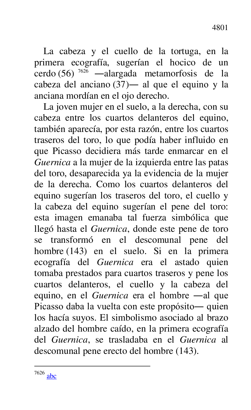 
La cabeza y el cuello de la tortuga, en la 
primera ecografía, sugerían el hocico de un 
cerdo (56) 7626 .alargada metamorfosis de la 
cabeza del anciano (37). al que el equino y la 
anciana mordían en el ojo derecho. 

7626 abc 

La joven mujer en el suelo, a la derecha, con su 
cabeza entre los cuartos delanteros del equino, 
también aparecía, por esta razón, entre los cuartos 
traseros del toro, lo que podía haber influido en 
que Picasso decidiera más tarde enmarcar en el 
Guernica a la mujer de la izquierda entre las patas 
del toro, desaparecida ya la evidencia de la mujer 
de la derecha. Como los cuartos delanteros del 
equino sugerían los traseros del toro, el cuello y 
la cabeza del equino sugerían el pene del toro: 
esta imagen emanaba tal fuerza simbólica que 
llegó hasta el Guernica, donde este pene de toro 
se transformó en el descomunal pene del 
hombre (143) en el suelo. Si en la primera 
ecografía del Guernica era el astado quien 
tomaba prestados para cuartos traseros y pene los 
cuartos delanteros, el cuello y la cabeza del 
equino, en el Guernica era el hombre .al que 
Picasso daba la vuelta con este propósito. quien 
los hacía suyos. El simbolismo asociado al brazo 
alzado del hombre caído, en la primera ecografía 
del Guernica, se trasladaba en el Guernica al 
descomunal pene erecto del hombre (143). 


