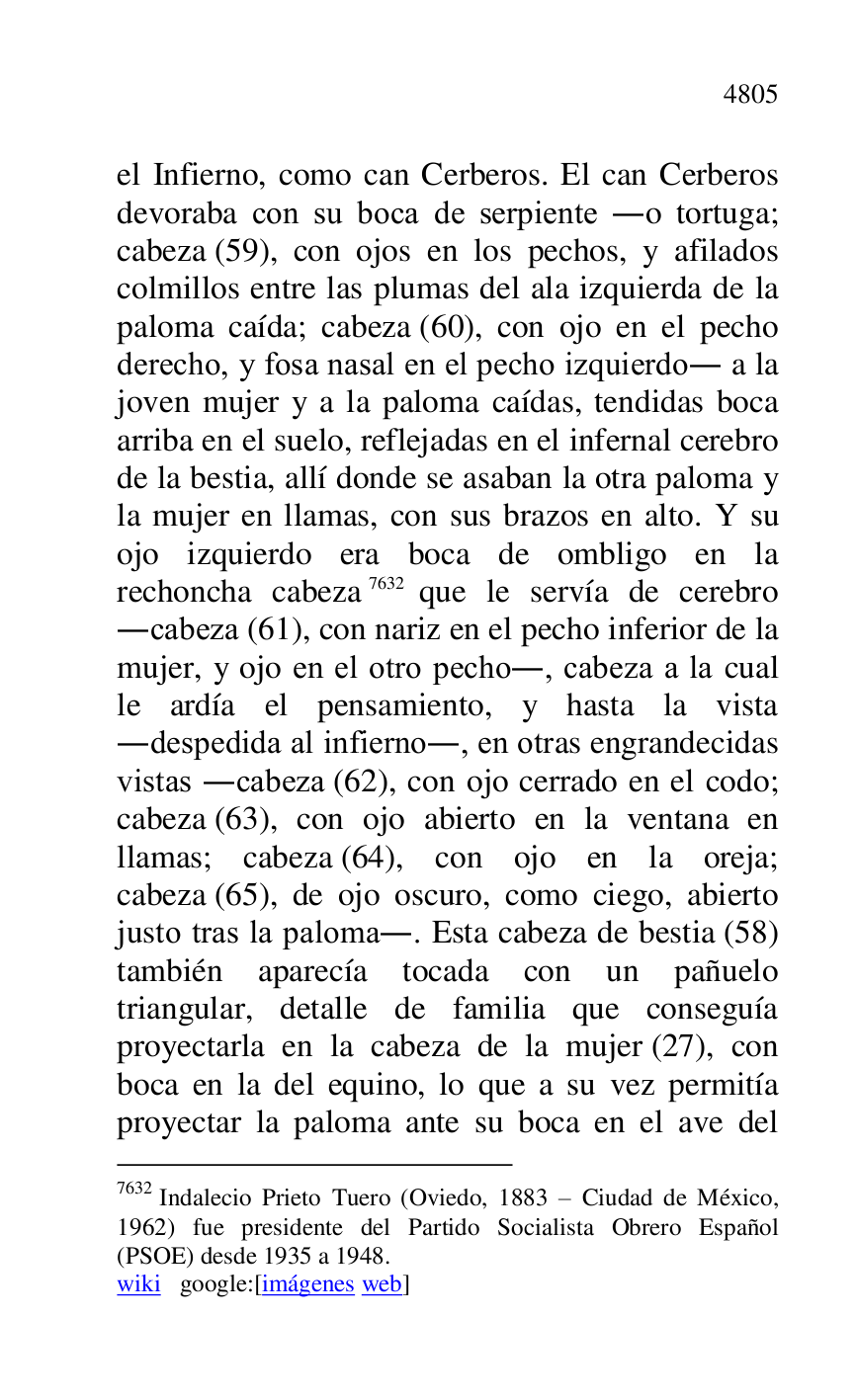 
el Infierno, como can Cerberos. El can Cerberos 
devoraba con su boca de serpiente .o tortuga; 
cabeza (59), con ojos en los pechos, y afilados 
colmillos entre las plumas del ala izquierda de la 
paloma caída; cabeza (60), con ojo en el pecho 
derecho, y fosa nasal en el pecho izquierdo. a la 
joven mujer y a la paloma caídas, tendidas boca 
arriba en el suelo, reflejadas en el infernal cerebro 
de la bestia, allí donde se asaban la otra paloma y 
la mujer en llamas, con sus brazos en alto. Y su 
ojo izquierdo era boca de ombligo en la 
rechoncha cabeza 7632 que le servía de cerebro 
.cabeza (61), con nariz en el pecho inferior de la 
mujer, y ojo en el otro pecho., cabeza a la cual 
le ardía el pensamiento, y hasta la vista 
.despedida al infierno., en otras engrandecidas 
vistas .cabeza (62), con ojo cerrado en el codo; 
cabeza (63), con ojo abierto en la ventana en 
llamas; cabeza (64), con ojo en la oreja; 
cabeza (65), de ojo oscuro, como ciego, abierto 
justo tras la paloma.. Esta cabeza de bestia (58) 
también aparecía tocada con un pañuelo 
triangular, detalle de familia que conseguía 
proyectarla en la cabeza de la mujer (27), con 
boca en la del equino, lo que a su vez permitía 
proyectar la paloma ante su boca en el ave del 

7632 Indalecio Prieto Tuero (Oviedo, 1883 R Ciudad de México, 
1962) fue presidente del Partido Socialista Obrero Español 
(PSOE) desde 1935 a 1948. 

wiki google:[imágenes web] 


