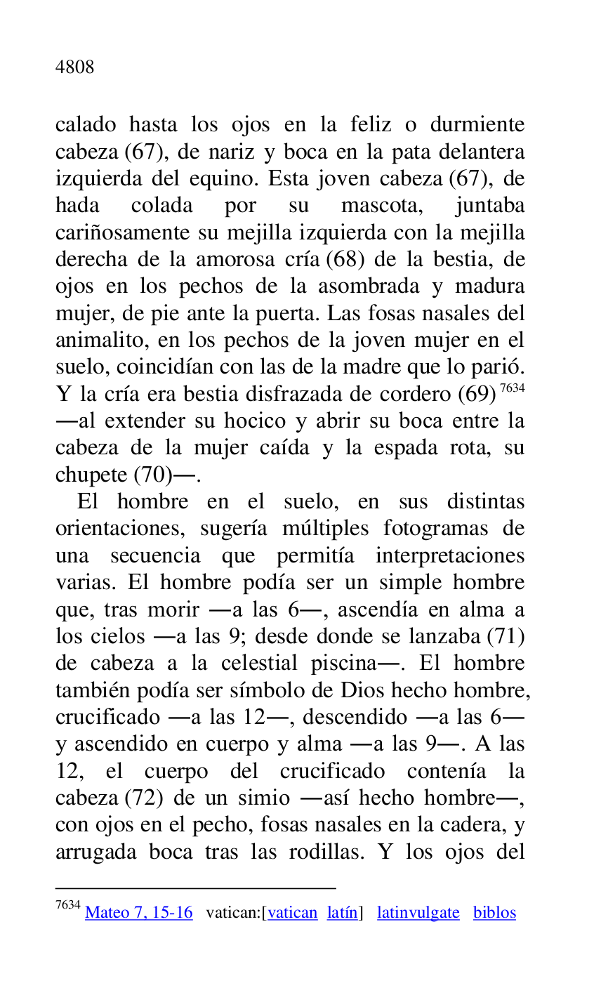 
calado hasta los ojos en la feliz o durmiente 
cabeza (67), de nariz y boca en la pata delantera 
izquierda del equino. Esta joven cabeza (67), de 
hada colada por su mascota, juntaba 
cariñosamente su mejilla izquierda con la mejilla 
derecha de la amorosa cría (68) de la bestia, de 
ojos en los pechos de la asombrada y madura 
mujer, de pie ante la puerta. Las fosas nasales del 
animalito, en los pechos de la joven mujer en el 
suelo, coincidían con las de la madre que lo parió. 
Y la cría era bestia disfrazada de cordero (69) 7634 
.al extender su hocico y abrir su boca entre la 
cabeza de la mujer caída y la espada rota, su 
chupete (70).. 

7634 Mateo 7, 15-16 vatican:[vatican latín] latinvulgate biblos 

El hombre en el suelo, en sus distintas 
orientaciones, sugería múltiples fotogramas de 
una secuencia que permitía interpretaciones 
varias. El hombre podía ser un simple hombre 
que, tras morir .a las 6., ascendía en alma a 
los cielos .a las 9; desde donde se lanzaba (71) 
de cabeza a la celestial piscina.. El hombre 
también podía ser símbolo de Dios hecho hombre, 
crucificado .a las 12., descendido .a las 6. 
y ascendido en cuerpo y alma .a las 9.. A las 
12, el cuerpo del crucificado contenía la 
cabeza (72) de un simio .así hecho hombre., 
con ojos en el pecho, fosas nasales en la cadera, y 
arrugada boca tras las rodillas. Y los ojos del 


