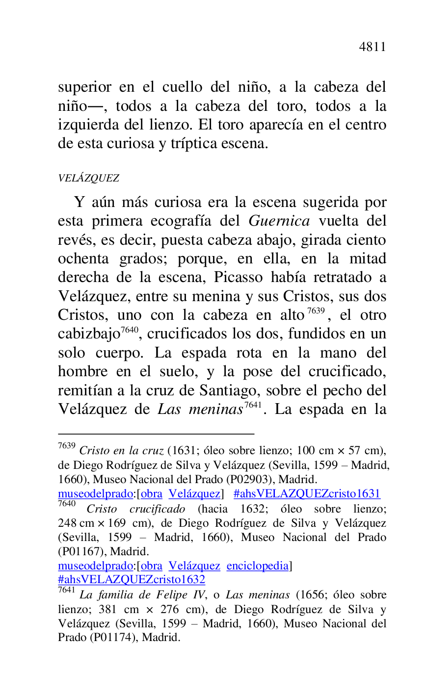 
superior en el cuello del niño, a la cabeza del 
niño., todos a la cabeza del toro, todos a la 
izquierda del lienzo. El toro aparecía en el centro 
de esta curiosa y tríptica escena. 

VELÁZQUEZ 

Y aún más curiosa era la escena sugerida por 
esta primera ecografía del Guernica vuelta del 
revés, es decir, puesta cabeza abajo, girada ciento 
ochenta grados; porque, en ella, en la mitad 
derecha de la escena, Picasso había retratado a 
Velázquez, entre su menina y sus Cristos, sus dos 
Cristos, uno con la cabeza en alto 7639, el otro 
cabizbajo 7640, crucificados los dos, fundidos en un 
solo cuerpo. La espada rota en la mano del 
hombre en el suelo, y la pose del crucificado, 
remitían a la cruz de Santiago, sobre el pecho del 
Velázquez de Las meninas 7641. La espada en la 

7639 Cristo en la cruz (1631; óleo sobre lienzo; 100 cm × 57 cm), 
de Diego Rodríguez de Silva y Velázquez (Sevilla, 1599 R Madrid, 
1660), Museo Nacional del Prado (P02903), Madrid. 
museodelprado:[obra Velázquez] #ahsVELAZQUEZcristo1631 
7640 Cristo crucificado (hacia 1632; óleo sobre lienzo; 
248 cm × 169 cm), de Diego Rodríguez de Silva y Velázquez 
(Sevilla, 1599 R Madrid, 1660), Museo Nacional del Prado 
(P01167), Madrid. 
museodelprado:[obra Velázquez enciclopedia] 

#ahsVELAZQUEZcristo1632 
7641 La familia de Felipe IV, o Las meninas (1656; óleo sobre 
lienzo; 381 cm × 276 cm), de Diego Rodríguez de Silva y 
Velázquez (Sevilla, 1599 R Madrid, 1660), Museo Nacional del 
Prado (P01174), Madrid. 

