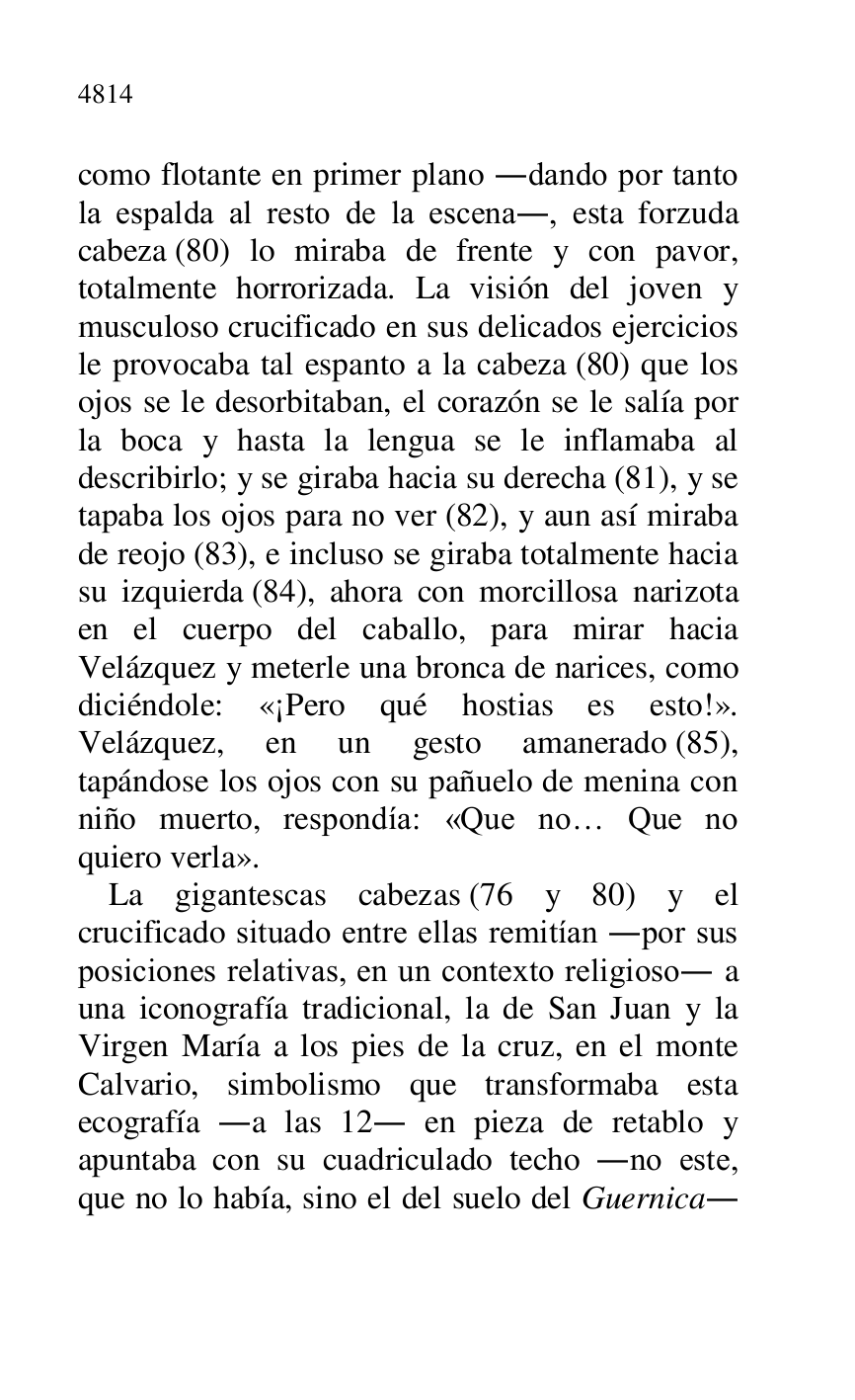 
como flotante en primer plano .dando por tanto 
la espalda al resto de la escena., esta forzuda 
cabeza (80) lo miraba de frente y con pavor, 
totalmente horrorizada. La visión del joven y 
musculoso crucificado en sus delicados ejercicios 
le provocaba tal espanto a la cabeza (80) que los 
ojos se le desorbitaban, el corazón se le salía por 
la boca y hasta la lengua se le inflamaba al 
describirlo; y se giraba hacia su derecha (81), y se 
tapaba los ojos para no ver (82), y aun así miraba 
de reojo (83), e incluso se giraba totalmente hacia 
su izquierda (84), ahora con morcillosa narizota 
en el cuerpo del caballo, para mirar hacia 
Velázquez y meterle una bronca de narices, como 
diciéndole: «¡Pero qué hostias es esto!». 
Velázquez, en un gesto amanerado (85), 
tapándose los ojos con su pañuelo de menina con 
niño muerto, respondía: «Que no… Que no 
quiero verla». 

La gigantescas cabezas (76 y 80) y el 
crucificado situado entre ellas remitían .por sus 
posiciones relativas, en un contexto religioso. a 
una iconografía tradicional, la de San Juan y la 
Virgen María a los pies de la cruz, en el monte 
Calvario, simbolismo que transformaba esta 
ecografía .a las 12. en pieza de retablo y 
apuntaba con su cuadriculado techo .no este, 
que no lo había, sino el del suelo del Guernica. 


