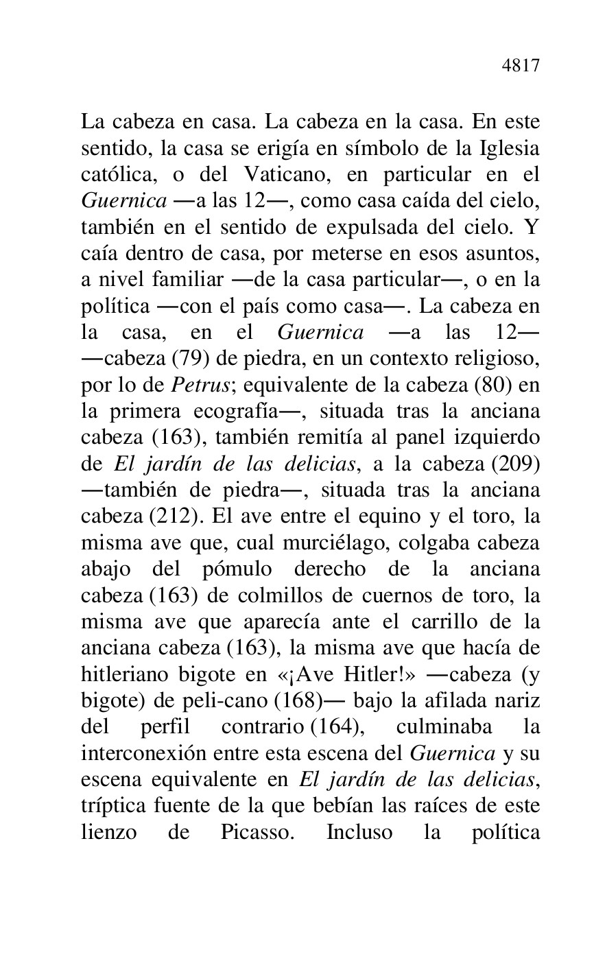 
La cabeza en casa. La cabeza en la casa. En este 
sentido, la casa se erigía en símbolo de la Iglesia 
católica, o del Vaticano, en particular en el 
Guernica .a las 12., como casa caída del cielo, 
también en el sentido de expulsada del cielo. Y 
caía dentro de casa, por meterse en esos asuntos, 
a nivel familiar .de la casa particular., o en la 
política .con el país como casa.. La cabeza en 
la casa, en el Guernica .a las 12. 
.cabeza (79) de piedra, en un contexto religioso, 
por lo de Petrus; equivalente de la cabeza (80) en 
la primera ecografía., situada tras la anciana 
cabeza (163), también remitía al panel izquierdo 
de El jardín de las delicias, a la cabeza (209) 
.también de piedra., situada tras la anciana 
cabeza (212). El ave entre el equino y el toro, la 
misma ave que, cual murciélago, colgaba cabeza 
abajo del pómulo derecho de la anciana 
cabeza (163) de colmillos de cuernos de toro, la 
misma ave que aparecía ante el carrillo de la 
anciana cabeza (163), la misma ave que hacía de 
hitleriano bigote en «¡Ave Hitler!» .cabeza (y 
bigote) de peli-cano (168). bajo la afilada nariz 
del perfil contrario (164), culminaba la 
interconexión entre esta escena del Guernica y su 
escena equivalente en El jardín de las delicias, 
tríptica fuente de la que bebían las raíces de este 
lienzo de Picasso. Incluso la política 


