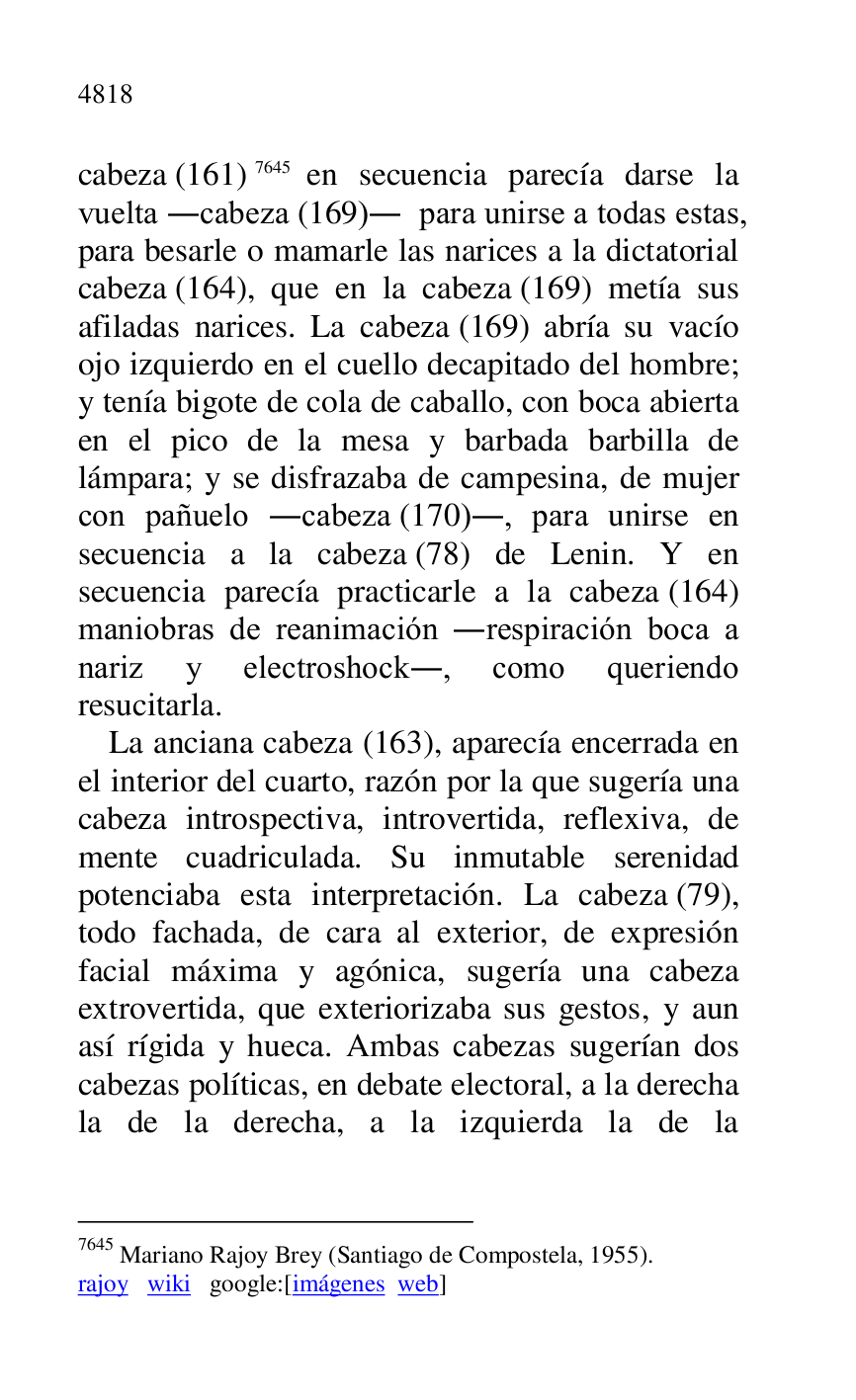 
cabeza (161) 7645 en secuencia parecía darse la 
vuelta .cabeza (169). para unirse a todas estas, 
para besarle o mamarle las narices a la dictatorial 
cabeza (164), que en la cabeza (169) metía sus 
afiladas narices. La cabeza (169) abría su vacío 
ojo izquierdo en el cuello decapitado del hombre; 
y tenía bigote de cola de caballo, con boca abierta 
en el pico de la mesa y barbada barbilla de 
lámpara; y se disfrazaba de campesina, de mujer 
con pañuelo .cabeza (170)., para unirse en 
secuencia a la cabeza (78) de Lenin. Y en 
secuencia parecía practicarle a la cabeza (164) 
maniobras de reanimación .respiración boca a 
nariz y electroshock., como queriendo 
resucitarla. 

7645 Mariano Rajoy Brey (Santiago de Compostela, 1955). 

rajoy wiki google:[imágenes web] 

La anciana cabeza (163), aparecía encerrada en 
el interior del cuarto, razón por la que sugería una 
cabeza introspectiva, introvertida, reflexiva, de 
mente cuadriculada. Su inmutable serenidad 
potenciaba esta interpretación. La cabeza (79), 
todo fachada, de cara al exterior, de expresión 
facial máxima y agónica, sugería una cabeza 
extrovertida, que exteriorizaba sus gestos, y aun 
así rígida y hueca. Ambas cabezas sugerían dos 
cabezas políticas, en debate electoral, a la derecha 
la de la derecha, a la izquierda la de la 


