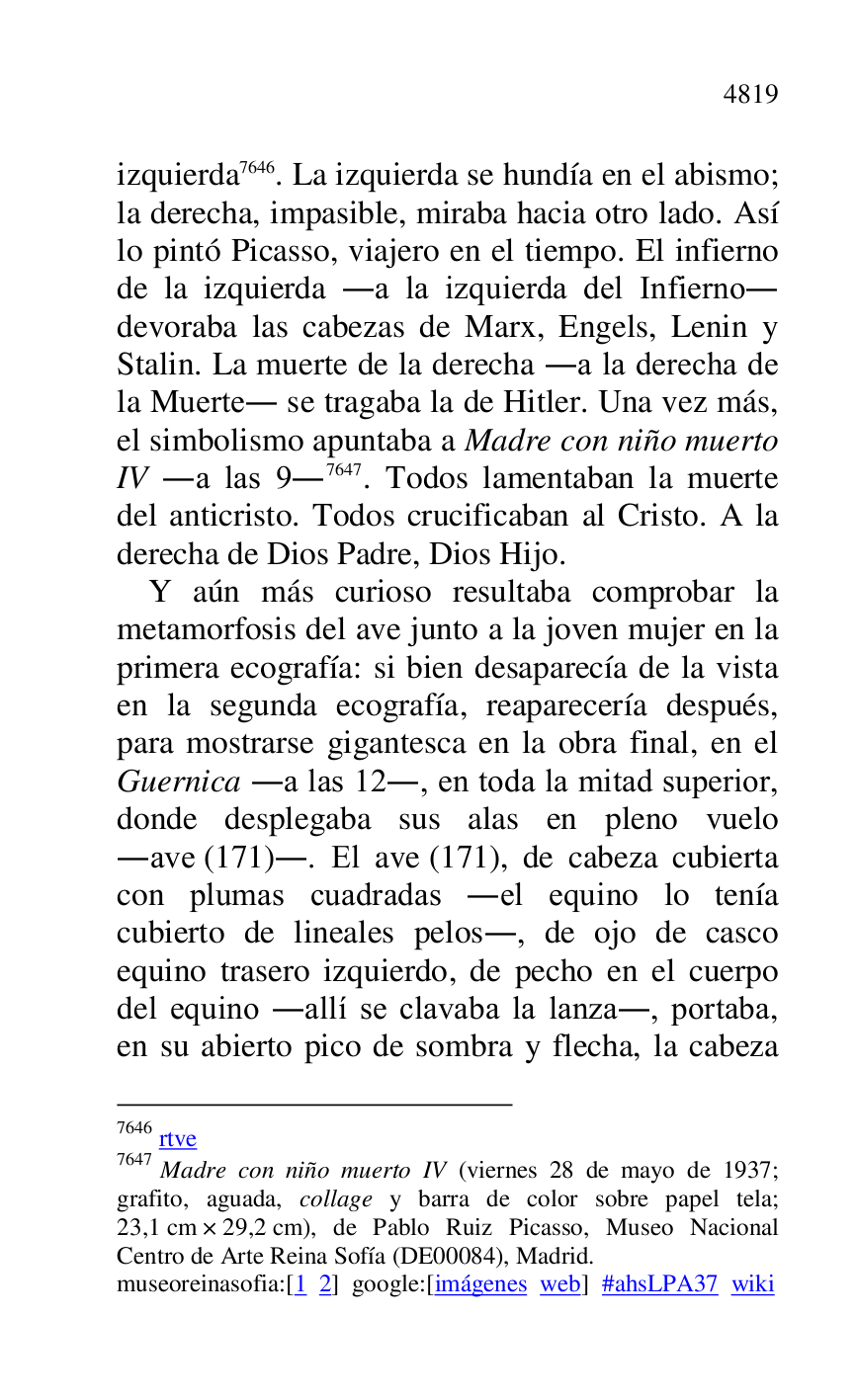 
izquierda 7646. La izquierda se hundía en el abismo; 
la derecha, impasible, miraba hacia otro lado. Así 
lo pintó Picasso, viajero en el tiempo. El infierno 
de la izquierda .a la izquierda del Infierno. 
devoraba las cabezas de Marx, Engels, Lenin y 
Stalin. La muerte de la derecha .a la derecha de 
la Muerte. se tragaba la de Hitler. Una vez más, 
el simbolismo apuntaba a Madre con niño muerto 
IV .a las 9.7647. Todos lamentaban la muerte 
del anticristo. Todos crucificaban al Cristo. A la 
derecha de Dios Padre, Dios Hijo. 

7646 rtve 

7647 Madre con niño muerto IV (viernes 28 de mayo de 1937; 
grafito, aguada, collage y barra de color sobre papel tela; 
23,1 cm × 29,2 cm), de Pablo Ruiz Picasso, Museo Nacional 
Centro de Arte Reina Sofía (DE00084), Madrid. 
museoreinasofia:[1 2] google:[imágenes web] #ahsLPA37 wiki 
Y aún más curioso resultaba comprobar la 
metamorfosis del ave junto a la joven mujer en la 
primera ecografía: si bien desaparecía de la vista 
en la segunda ecografía, reaparecería después, 
para mostrarse gigantesca en la obra final, en el 
Guernica .a las 12., en toda la mitad superior, 
donde desplegaba sus alas en pleno vuelo 
.ave (171).. El ave (171), de cabeza cubierta 
con plumas cuadradas .el equino lo tenía 
cubierto de lineales pelos., de ojo de casco 
equino trasero izquierdo, de pecho en el cuerpo 
del equino .allí se clavaba la lanza., portaba, 
en su abierto pico de sombra y flecha, la cabeza 


