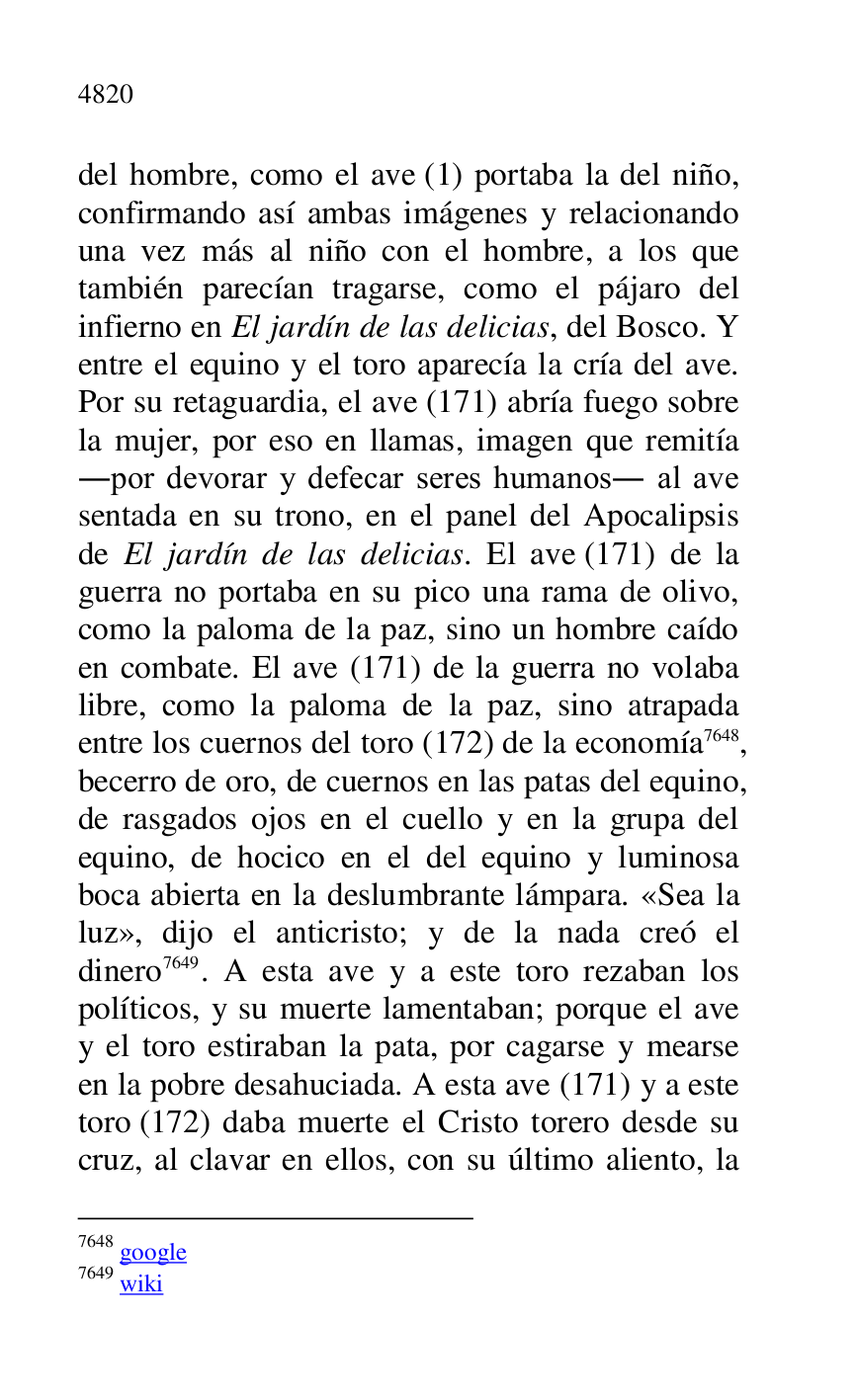 
del hombre, como el ave (1) portaba la del niño, 
confirmando así ambas imágenes y relacionando 
una vez más al niño con el hombre, a los que 
también parecían tragarse, como el pájaro del 
infierno en El jardín de las delicias, del Bosco. Y 
entre el equino y el toro aparecía la cría del ave. 
Por su retaguardia, el ave (171) abría fuego sobre 
la mujer, por eso en llamas, imagen que remitía 
.por devorar y defecar seres humanos. al ave 
sentada en su trono, en el panel del Apocalipsis 
de El jardín de las delicias. El ave (171) de la 
guerra no portaba en su pico una rama de olivo, 
como la paloma de la paz, sino un hombre caído 
en combate. El ave (171) de la guerra no volaba 
libre, como la paloma de la paz, sino atrapada 
entre los cuernos del toro (172) de la economía 7648, 
becerro de oro, de cuernos en las patas del equino, 
de rasgados ojos en el cuello y en la grupa del 
equino, de hocico en el del equino y luminosa 
boca abierta en la deslumbrante lámpara. «Sea la 
luz», dijo el anticristo; y de la nada creó el 
dinero 7649. A esta ave y a este toro rezaban los 
políticos, y su muerte lamentaban; porque el ave 
y el toro estiraban la pata, por cagarse y mearse 
en la pobre desahuciada. A esta ave (171) y a este 
toro (172) daba muerte el Cristo torero desde su 
cruz, al clavar en ellos, con su último aliento, la 

7648 google 

7649 wiki 


