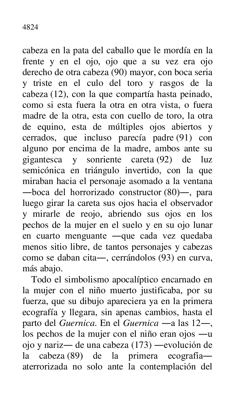 
cabeza en la pata del caballo que le mordía en la 
frente y en el ojo, ojo que a su vez era ojo 
derecho de otra cabeza (90) mayor, con boca seria 
y triste en el culo del toro y rasgos de la 
cabeza (12), con la que compartía hasta peinado, 
como si esta fuera la otra en otra vista, o fuera 
madre de la otra, esta con cuello de toro, la otra 
de equino, esta de múltiples ojos abiertos y 
cerrados, que incluso parecía padre (91) con 
alguno por encima de la madre, ambos ante su 
gigantesca y sonriente careta (92) de luz 
semicónica en triángulo invertido, con la que 
miraban hacia el personaje asomado a la ventana 
.boca del horrorizado constructor (80)., para 
luego girar la careta sus ojos hacia el observador 
y mirarle de reojo, abriendo sus ojos en los 
pechos de la mujer en el suelo y en su ojo lunar 
en cuarto menguante .que cada vez quedaba 
menos sitio libre, de tantos personajes y cabezas 
como se daban cita., cerrándolos (93) en curva, 
más abajo. 

Todo el simbolismo apocalíptico encarnado en 
la mujer con el niño muerto justificaba, por su 
fuerza, que su dibujo apareciera ya en la primera 
ecografía y llegara, sin apenas cambios, hasta el 
parto del Guernica. En el Guernica .a las 12., 
los pechos de la mujer con el niño eran ojos .u 
ojo y nariz. de una cabeza (173) .evolución de 
la cabeza (89) de la primera ecografía. 
aterrorizada no solo ante la contemplación del 


