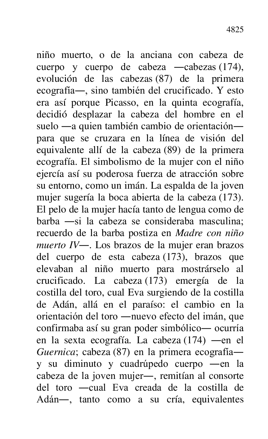 
niño muerto, o de la anciana con cabeza de 
cuerpo y cuerpo de cabeza .cabezas (174), 
evolución de las cabezas (87) de la primera 
ecografía., sino también del crucificado. Y esto 
era así porque Picasso, en la quinta ecografía, 
decidió desplazar la cabeza del hombre en el 
suelo .a quien también cambio de orientación. 
para que se cruzara en la línea de visión del 
equivalente allí de la cabeza (89) de la primera 
ecografía. El simbolismo de la mujer con el niño 
ejercía así su poderosa fuerza de atracción sobre 
su entorno, como un imán. La espalda de la joven 
mujer sugería la boca abierta de la cabeza (173). 
El pelo de la mujer hacía tanto de lengua como de 
barba .si la cabeza se consideraba masculina; 
recuerdo de la barba postiza en Madre con niño 
muerto IV.. Los brazos de la mujer eran brazos 
del cuerpo de esta cabeza (173), brazos que 
elevaban al niño muerto para mostrárselo al 
crucificado. La cabeza (173) emergía de la 
costilla del toro, cual Eva surgiendo de la costilla 
de Adán, allá en el paraíso: el cambio en la 
orientación del toro .nuevo efecto del imán, que 
confirmaba así su gran poder simbólico. ocurría 
en la sexta ecografía. La cabeza (174) .en el 
Guernica; cabeza (87) en la primera ecografía. 
y su diminuto y cuadrúpedo cuerpo .en la 
cabeza de la joven mujer., remitían al consorte 
del toro .cual Eva creada de la costilla de 
Adán., tanto como a su cría, equivalentes 


