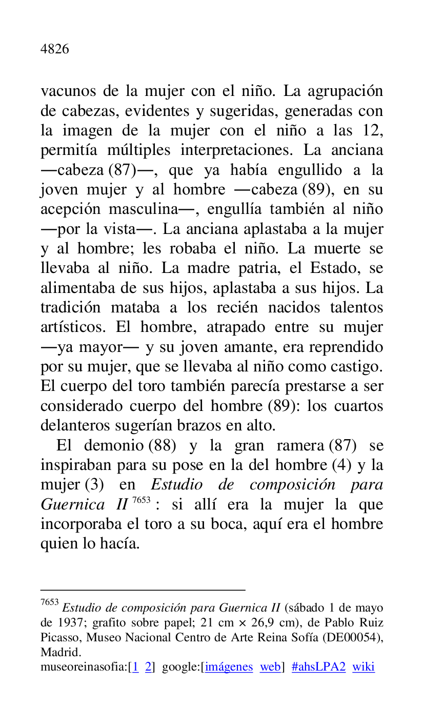 
vacunos de la mujer con el niño. La agrupación 
de cabezas, evidentes y sugeridas, generadas con 
la imagen de la mujer con el niño a las 12, 
permitía múltiples interpretaciones. La anciana 
.cabeza (87)., que ya había engullido a la 
joven mujer y al hombre .cabeza (89), en su 
acepción masculina., engullía también al niño 
.por la vista.. La anciana aplastaba a la mujer 
y al hombre; les robaba el niño. La muerte se 
llevaba al niño. La madre patria, el Estado, se 
alimentaba de sus hijos, aplastaba a sus hijos. La 
tradición mataba a los recién nacidos talentos 
artísticos. El hombre, atrapado entre su mujer 
.ya mayor. y su joven amante, era reprendido 
por su mujer, que se llevaba al niño como castigo. 
El cuerpo del toro también parecía prestarse a ser 
considerado cuerpo del hombre (89): los cuartos 
delanteros sugerían brazos en alto. 

El demonio (88) y la gran ramera (87) se 
inspiraban para su pose en la del hombre (4) y la 
mujer (3) en Estudio de composición para 
Guernica II 7653: si allí era la mujer la que 
incorporaba el toro a su boca, aquí era el hombre 
quien lo hacía. 

7653 Estudio de composición para Guernica II (sábado 1 de mayo 
de 1937; grafito sobre papel; 21 cm × 26,9 cm), de Pablo Ruiz 
Picasso, Museo Nacional Centro de Arte Reina Sofía (DE00054), Madrid. 

museoreinasofia:[1 2] google:[imágenes web] #ahsLPA2 wiki 

