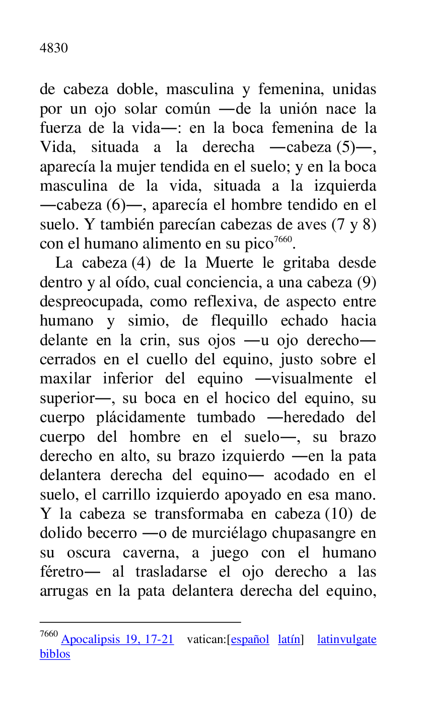
de cabeza doble, masculina y femenina, unidas 
por un ojo solar común .de la unión nace la 
fuerza de la vida.: en la boca femenina de la 
Vida, situada a la derecha .cabeza (5)., 
aparecía la mujer tendida en el suelo; y en la boca 
masculina de la vida, situada a la izquierda 
.cabeza (6)., aparecía el hombre tendido en el 
suelo. Y también parecían cabezas de aves (7 y 8) 
con el humano alimento en su pico 7660. 

7660 Apocalipsis 19, 17-21 vatican:[español latín] latinvulgate 
biblos 

La cabeza (4) de la Muerte le gritaba desde 
dentro y al oído, cual conciencia, a una cabeza (9) 
despreocupada, como reflexiva, de aspecto entre 
humano y simio, de flequillo echado hacia 
delante en la crin, sus ojos .u ojo derecho. 
cerrados en el cuello del equino, justo sobre el 
maxilar inferior del equino .visualmente el 
superior., su boca en el hocico del equino, su 
cuerpo plácidamente tumbado .heredado del 
cuerpo del hombre en el suelo., su brazo 
derecho en alto, su brazo izquierdo .en la pata 
delantera derecha del equino. acodado en el 
suelo, el carrillo izquierdo apoyado en esa mano. 
Y la cabeza se transformaba en cabeza (10) de 
dolido becerro .o de murciélago chupasangre en 
su oscura caverna, a juego con el humano 
féretro. al trasladarse el ojo derecho a las 
arrugas en la pata delantera derecha del equino, 



