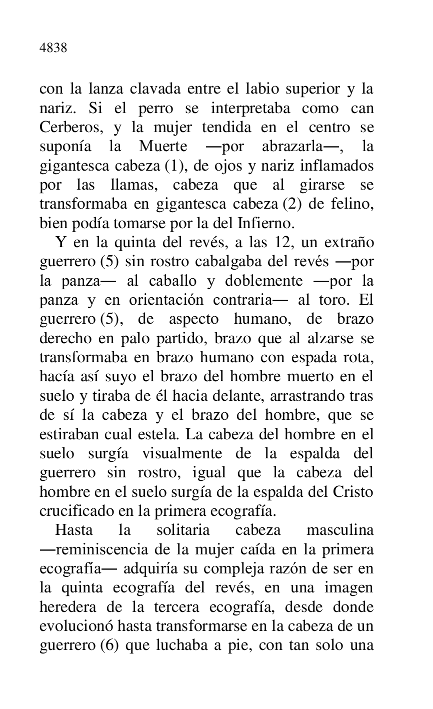 
con la lanza clavada entre el labio superior y la 
nariz. Si el perro se interpretaba como can 
Cerberos, y la mujer tendida en el centro se 
suponía la Muerte .por abrazarla., la 
gigantesca cabeza (1), de ojos y nariz inflamados 
por las llamas, cabeza que al girarse se 
transformaba en gigantesca cabeza (2) de felino, 
bien podía tomarse por la del Infierno. 

Y en la quinta del revés, a las 12, un extraño 
guerrero (5) sin rostro cabalgaba del revés .por 
la panza. al caballo y doblemente .por la 
panza y en orientación contraria. al toro. El 
guerrero (5), de aspecto humano, de brazo 
derecho en palo partido, brazo que al alzarse se 
transformaba en brazo humano con espada rota, 
hacía así suyo el brazo del hombre muerto en el 
suelo y tiraba de él hacia delante, arrastrando tras 
de sí la cabeza y el brazo del hombre, que se 
estiraban cual estela. La cabeza del hombre en el 
suelo surgía visualmente de la espalda del 
guerrero sin rostro, igual que la cabeza del 
hombre en el suelo surgía de la espalda del Cristo 
crucificado en la primera ecografía. 

Hasta la solitaria cabeza masculina 
.reminiscencia de la mujer caída en la primera 
ecografía. adquiría su compleja razón de ser en 
la quinta ecografía del revés, en una imagen 
heredera de la tercera ecografía, desde donde 
evolucionó hasta transformarse en la cabeza de un 
guerrero (6) que luchaba a pie, con tan solo una 


